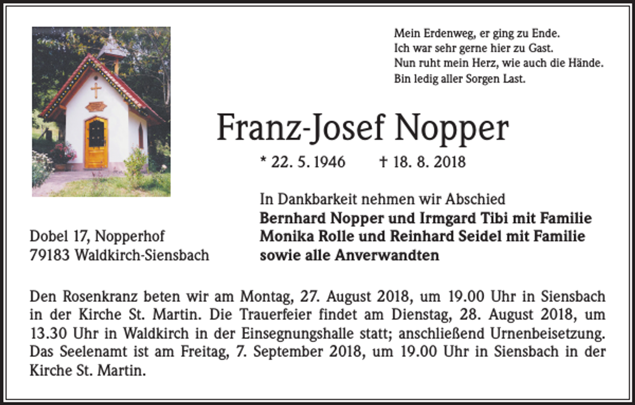 <p>Mein Erdenweg, er ging zu Ende.<br />Ich war sehr gerne hier zu Gast.<br />Nun ruht mein Herz, wie auch die Hände.<br />Bin ledig aller Sorgen Last.</p><p>Franz-Josef Nopper<br />* 22. 5. 1946 † 18. 8. 2018</p><p>Dobel 17, Nopperhof<br />79183 Waldkirch-Siensbach</p><p>In Dankbarkeit nehmen wir Abschied<br />Bernhard Nopper und Irmgard Tibi mit Familie<br />Monika Rolle und Reinhard Seidel mit Familie<br />sowie alle Anverwandten</p><p>Den Rosenkranz beten wir am Montag, 27. August 2018, um 19.00 Uhr in Siensbach<br />in der Kirche St. Martin. Die Trauerfeier findet am Dienstag, 28. August 2018, um<br />13.30 Uhr in Waldkirch in der Einsegnungshalle statt; anschließend Urnenbeisetzung.<br />Das Seelenamt ist am Freitag, 7. September 2018, um 19.00 Uhr in Siensbach in der<br />­Kirche St. Martin.</p>