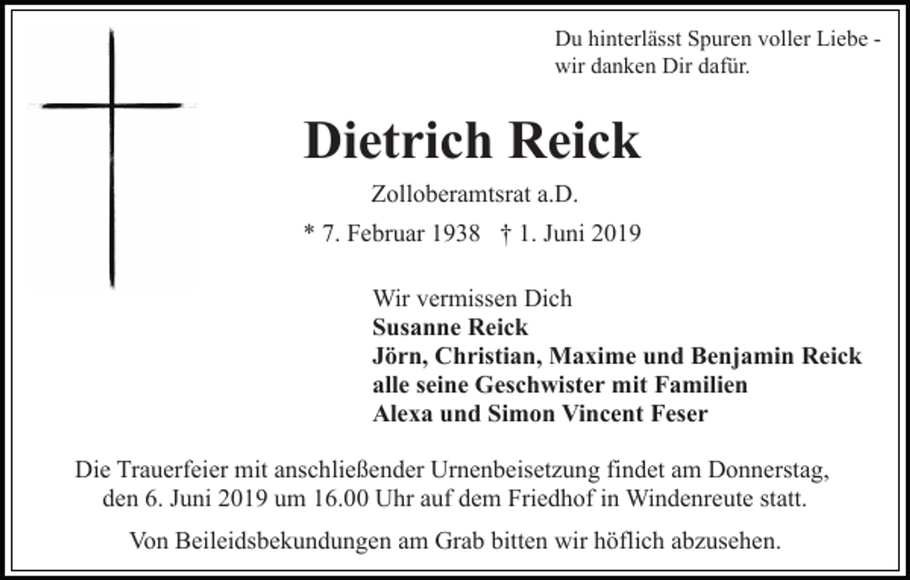 <p>Du hinterlässt Spuren voller Liebe wir danken Dir dafür.</p><p>Dietrich Reick<br />Zolloberamtsrat a.D.<br />* 7. Februar 1938 † 1. Juni 2019<br />Wir vermissen Dich<br />Susanne Reick<br />Jörn, Christian, Maxime und Benjamin Reick<br />alle seine Geschwister mit Familien<br />Alexa und Simon Vincent Feser<br />Die Trauerfeier mit anschließender Urnenbeisetzung findet am Donnerstag,<br />den 6. Juni 2019 um 16.00 Uhr auf dem Friedhof in Windenreute statt.<br />Von Beileidsbekundungen am Grab bitten wir höflich abzusehen.</p>