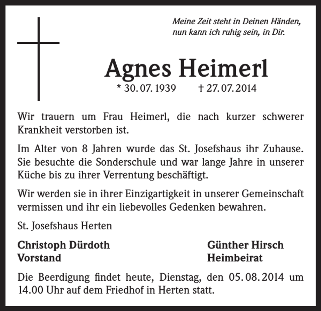 <p>Meine Zeit steht in Deinen Händen,<br />nun kann ich ruhig sein, in Dir.</p><p>Agnes Heimerl<br />* 30. 07. 1939 † 27. 07. 2014</p><p>Wir trauern um Frau Heimerl, die nach kurzer schwerer<br />Krankheit verstorben ist.<br />Im Alter von 8 Jahren wurde das St. Josefshaus ihr Zuhause.<br />Sie besuchte die Sonderschule und war lange Jahre in unserer<br />Küche bis zu ihrer Verrentung beschäftigt.<br />Wir werden sie in ihrer Einzigartigkeit in unserer Gemeinschaft<br />vermissen und ihr ein liebevolles Gedenken bewahren.<br />St. Josefshaus Herten<br />Christoph Dürdoth<br />Vorstand</p><p>Günther Hirsch<br />Heimbeirat</p><p>Die Beerdigung findet heute, Dienstag, den 05. 08. 2014 um<br />14.00 Uhr auf dem Friedhof in Herten statt.</p>