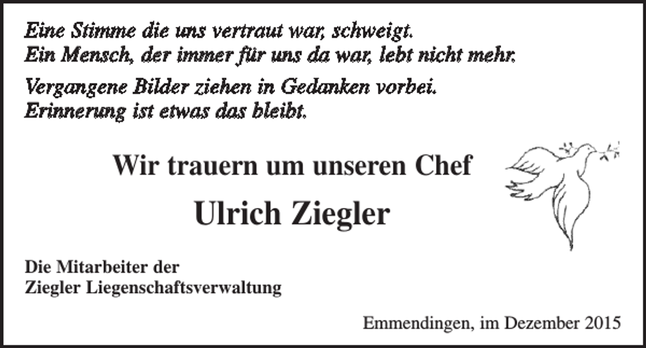 <p>Eine Stimme die uns vertraut war, schweigt.<br />Ein Mensch, der immer für uns da war, lebt nicht mehr.<br />Vergangene Bilder ziehen in Gedanken vorbei.<br />Erinnerung ist etwas das bleibt.</p><p>Wir trauern um unseren Chef</p><p>Ulrich Ziegler<br />Die Mitarbeiter der<br />Ziegler Liegenschaftsverwaltung<br />Emmendingen, im Dezember 2015</p>