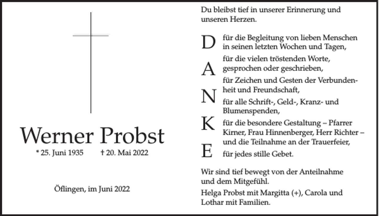 <p>Du bleibst tief in unserer Erinnerung und<br />unseren Herzen.</p><p>Werner Probst<br />* 25. Juni 1935</p><p>† 20. Mai 2022</p><p>Öflingen, im Juni 2022</p><p>D<br />A<br />N<br />K<br />E</p><p>für die Begleitung von lieben Menschen<br />in seinen letzten Wochen und Tagen,<br />für die vielen tröstenden Worte,<br />gesprochen oder geschrieben,<br />für Zeichen und Gesten der Verbundenheit und Freundschaft,<br />für alle Schrift-, Geld-, Kranz- und<br />Blumenspenden,<br />für die besondere Gestaltung – Pfarrer<br />Kirner, Frau Hinnenberger, Herr Richter –<br />und die Teilnahme an der Trauerfeier,<br />für jedes stille Gebet.</p><p>Wir sind tief bewegt von der Anteilnahme<br />und dem Mitgefühl.<br />Helga Probst mit Margitta (+), Carola und<br />Lothar mit Familien.</p>