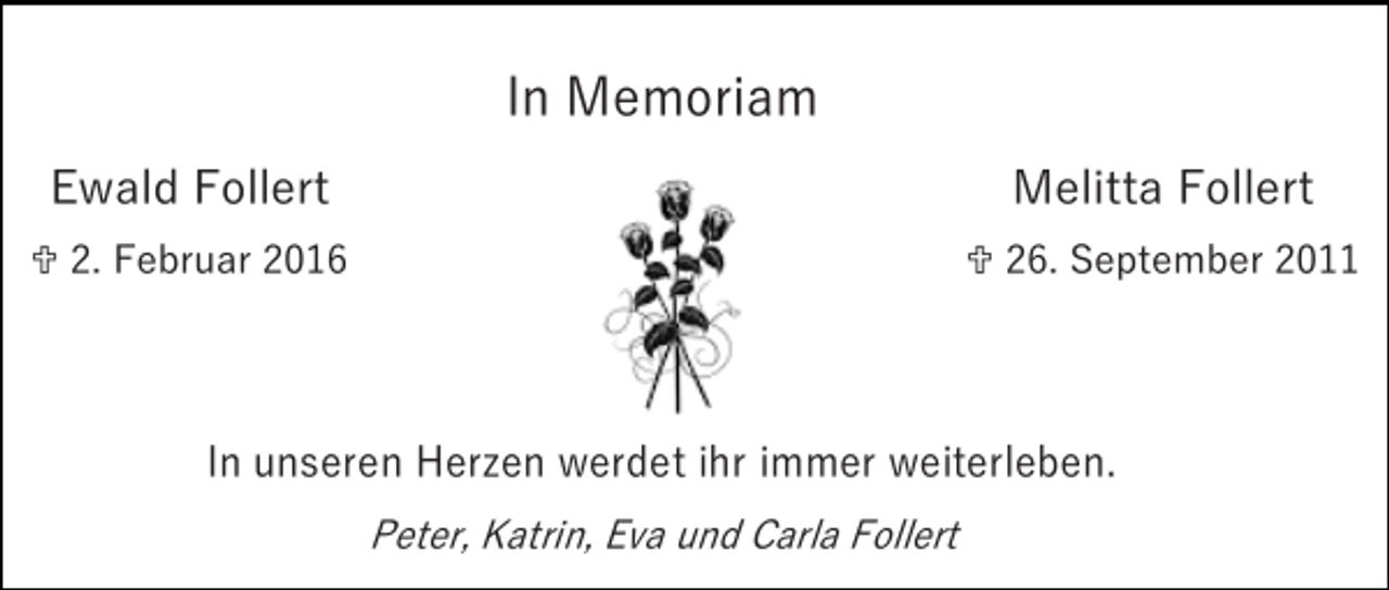 <p>In Memoriam<br />Ewald Follert</p><p>Melitta Follert</p><p> 2. Februar 2016</p><p> 26. September 2011</p><p>In unseren Herzen werdet ihr immer weiterleben.<br />Peter, Katrin, Eva und Carla Follert</p>