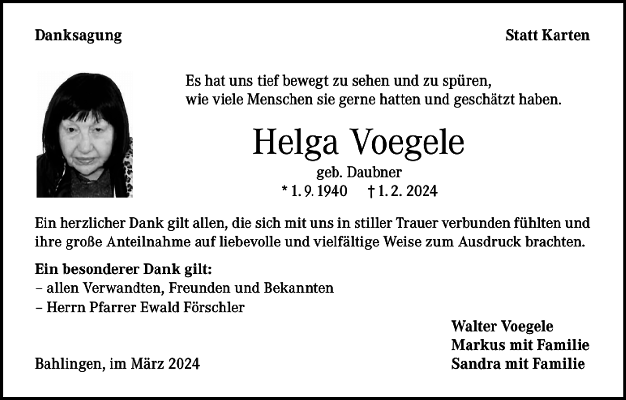 <p>Danksagung</p><p>Statt Karten<br />Es hat uns tief bewegt zu sehen und zu spüren,<br />wie viele Menschen sie gerne hatten und geschätzt haben.</p><p>Helga Voegele<br />geb. Daubner<br />* 1. 9. 1940 † 1. 2. 2024</p><p>Ein herzlicher Dank gilt allen, die sich mit uns in stiller Trauer verbunden fühlten und<br />ihre große Anteilnahme auf liebevolle und vielfältige Weise zum Ausdruck brachten.<br />Ein besonderer Dank gilt:<br />– allen Verwandten, Freunden und Bekannten<br />– Herrn Pfarrer Ewald Förschler</p><p>Bahlingen, im März 2024</p><p>Walter Voegele<br />Markus mit Familie<br />Sandra mit Familie</p>