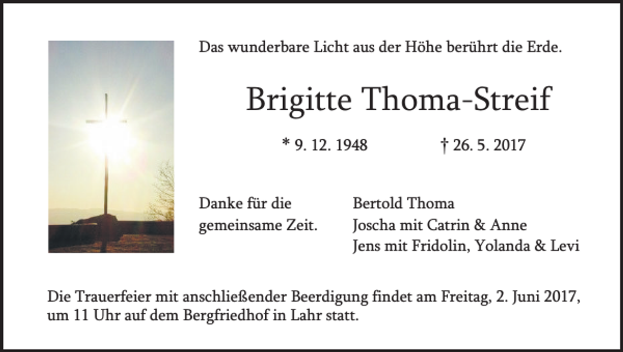 <p>Das wunderbare Licht aus der Höhe berührt die Erde.</p><p>Brigitte Thoma-Streif<br />* 9. 12. 1948<br />Danke für die<br />gemeinsame Zeit.</p><p>† 26. 5. 2017</p><p>Bertold Thoma<br />Joscha mit Catrin &amp; Anne<br />Jens mit Fridolin, Yolanda &amp; Levi</p><p>Die Trauerfeier mit anschließender Beerdigung findet am Freitag, 2. Juni 2017,<br />um 11 Uhr auf dem Bergfriedhof in Lahr statt.</p>
