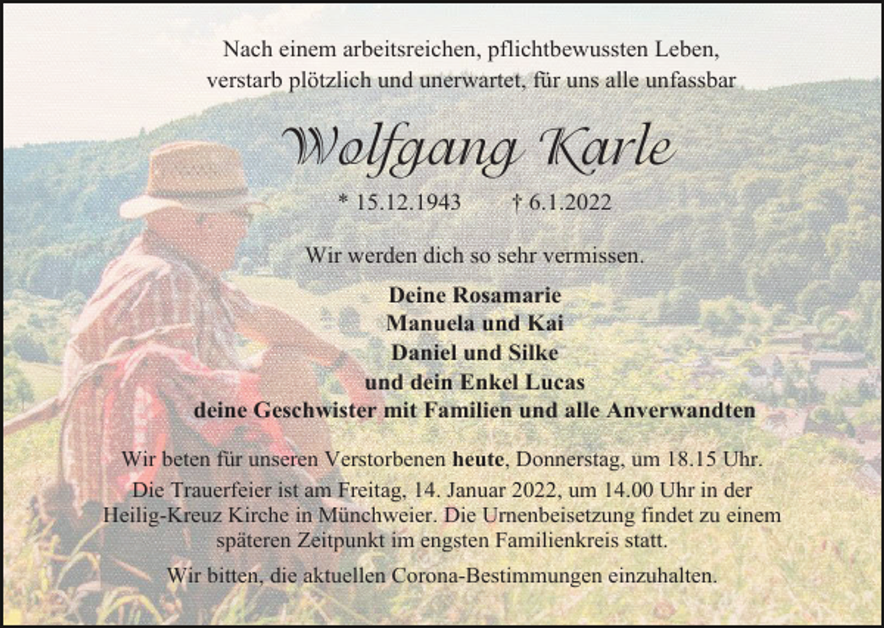 <p>Nach einem arbeitsreichen, pflichtbewussten Leben,<br />verstarb plötzlich und unerwartet, für uns alle unfassbar</p><p>Wolfgang Karle<br />* 15.12.1943</p><p>† 6.1.2022</p><p>Wir werden dich so sehr vermissen.<br />Deine Rosamarie<br />Manuela und Kai<br />Daniel und Silke<br />und dein Enkel Lucas<br />deine Geschwister mit Familien und alle Anverwandten<br />Wir beten für unseren Verstorbenen heute, Donnerstag, um 18.15 Uhr.<br />Die Trauerfeier ist am Freitag, 14. Januar 2022, um 14.00 Uhr in der<br />Heilig-Kreuz Kirche in Münchweier. Die Urnenbeisetzung findet zu einem<br />späteren Zeitpunkt im engsten Familienkreis statt.<br />Wir bitten, die aktuellen Corona-Bestimmungen einzuhalten.</p>