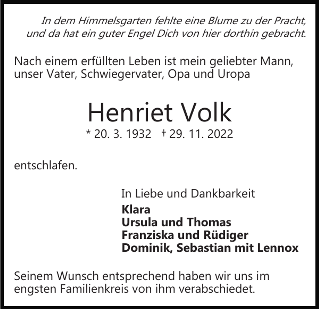 <p>In dem Himmelsgarten fehlte eine Blume zu der Pracht,<br />und da hat ein guter Engel Dich von hier dorthin gebracht.</p><p>Nach einem erfüllten Leben ist mein geliebter Mann,<br />unser Vater, Schwiegervater, Opa und Uropa</p><p>Henriet Volk</p><p>* 20. 3. 1932 † 29. 11. 2022<br />entschlafen.<br />In Liebe und Dankbarkeit<br />Klara<br />Ursula und Thomas<br />Franziska und Rüdiger<br />Dominik, Sebastian mit Lennox<br />Seinem Wunsch entsprechend haben wir uns im<br />engsten Familienkreis von ihm verabschiedet.</p>