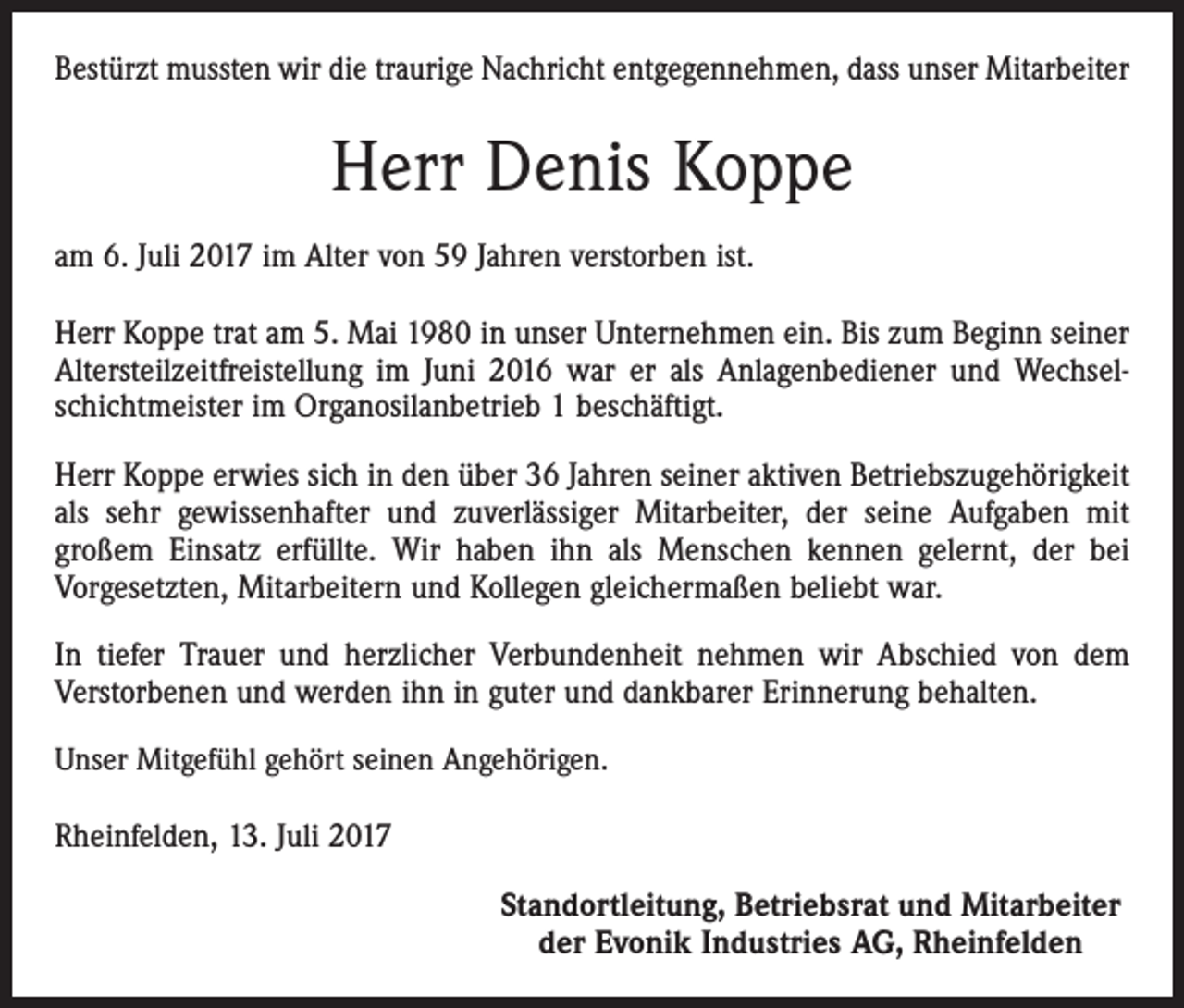 <p>Bestürzt mussten wir die traurige Nachricht entgegennehmen, dass unser Mitarbeiter</p><p>Herr Denis Koppe<br />am 6. Juli 2017 im Alter von 59 Jahren verstorben ist.<br />Herr Koppe trat am 5. Mai 1980 in unser Unternehmen ein. Bis zum Beginn seiner<br />Altersteilzeitfreistellung im Juni 2016 war er als Anlagenbediener und Wechselschichtmeister im Organosilanbetrieb 1 beschäftigt.<br />Herr Koppe erwies sich in den über 36 Jahren seiner aktiven Betriebszugehörigkeit<br />als sehr gewissenhafter und zuverlässiger Mitarbeiter, der seine Aufgaben mit<br />großem Einsatz erfüllte. Wir haben ihn als Menschen kennen gelernt, der bei<br />Vorgesetzten, Mitarbeitern und Kollegen gleichermaßen beliebt war.<br />In tiefer Trauer und herzlicher Verbundenheit nehmen wir Abschied von dem<br />Verstorbenen und werden ihn in guter und dankbarer Erinnerung behalten.<br />Unser Mitgefühl gehört seinen Angehörigen.</p><p>Rheinfelden, 13. Juli 2017<br />Standortleitung, Betriebsrat und Mitarbeiter<br />der Evonik Industries AG, Rheinfelden</p>