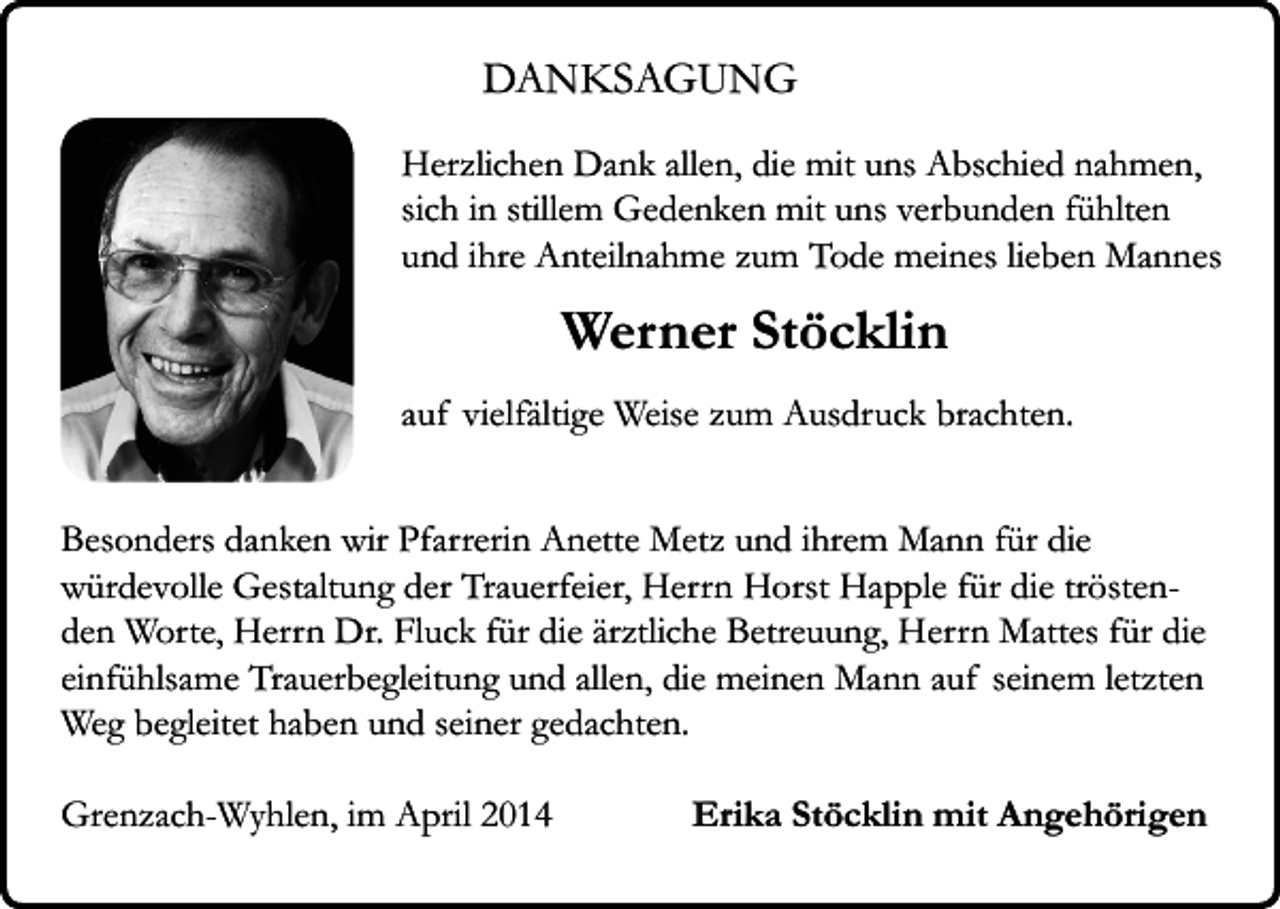 <p>DANKSAGUNG<br />Herzlichen Dank allen, die mit uns Abschied nahmen,<br />sich in stillem Gedenken mit uns verbunden fühlten<br />und ihre Anteilnahme zum Tode meines lieben Mannes</p><p>Werner Stöcklin<br />auf vielfältige Weise zum Ausdruck brachten.<br />Besonders danken wir Pfarrerin Anette Metz und ihrem Mann für die<br />würdevolle Gestaltung der Trauerfeier, Herrn Horst Happle für die tröstenden Worte, Herrn Dr. Fluck für die ärztliche Betreuung, Herrn Mattes für die<br />einfühlsame Trauerbegleitung und allen, die meinen Mann auf seinem letzten<br />Weg begleitet haben und seiner gedachten.<br />Grenzach-Wyhlen, im April 2014</p><p>Erika Stöcklin mit Angehörigen</p>