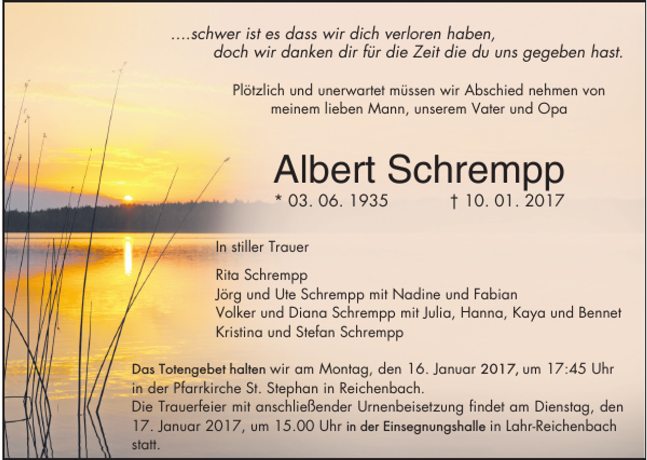 <p>....schwer ist es dass wir dich verloren haben,<br />doch wir danken dir f r die Zeit die du uns gegeben hast.<br />Plötzlich und unerwartet müssen wir Abschied nehmen von<br />meinem lieben Mann, unserem Vater und Opa</p><p>Albert Schrempp<br />* 03. 06. 1935</p><p>† 10. 01. 2017</p><p>In stiller Trauer<br />Rita Schrempp<br />Jörg und Ute Schrempp mit Nadine und Fabian<br />Volker und Diana Schrempp mit Julia, Hanna, Kaya und Bennet<br />Kristina und Stefan Schrempp<br />Das Totengebet halten wir am Montag, den 16. Januar 2017, um 17:45 Uhr<br />in der Pfarrkirche St. Stephan in Reichenbach.<br />Die Trauerfeier mit anschließender Urnenbeisetzung findet am Dienstag, den<br />17. Januar 2017, um 15.00 Uhr in der Einsegnungshalle in Lahr-Reichenbach<br />statt.</p>