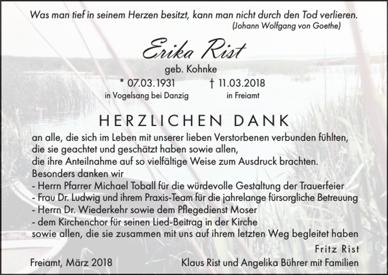 <p>Was man tief in seinem Herzen besitzt, kann man nicht durch den Tod verlieren.<br />(Johann Wolfgang von Goethe)</p><p>Erika Rist</p><p>geb. Kohnke<br />* 07.03.1931<br />† 11.03.2018<br />in Vogelsang bei Danzig</p><p>in Freiamt</p><p>HERZLICHEN DANK<br />an alle, die sich im Leben mit unserer lieben Verstorbenen verbunden fühlten,<br />die sie geachtet und geschätzt haben sowie allen,<br />die ihre Anteilnahme auf so vielfältige Weise zum Ausdruck brachten.<br />Besonders danken wir<br />- Herrn Pfarrer Michael Toball für die würdevolle Gestaltung der Trauerfeier<br />- Frau Dr. Ludwig und ihrem Praxis-Team für die jahrelange fürsorgliche Betreuung<br />- Herrn Dr. Wiederkehr sowie dem Pflegedienst Moser<br />- dem Kirchenchor für seinen Lied-Beitrag in der Kirche<br />sowie allen, die sie zusammen mit uns auf ihrem letzten Weg begleitet haben<br />Fr i t z R i s t<br />Klaus Rist und Angelika Bührer mit Familien<br />Freiamt, März 2018</p>