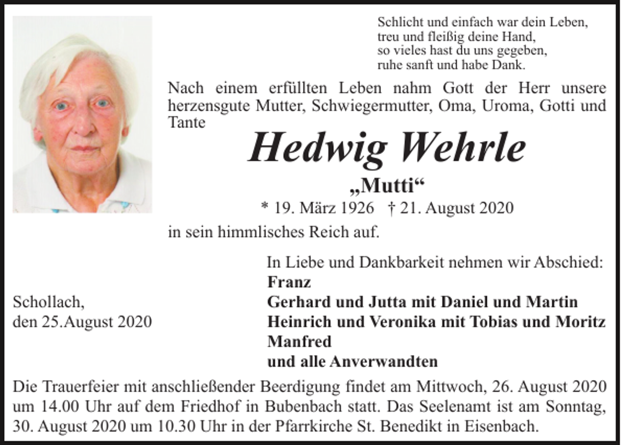 <p>Schlicht und einfach war dein Leben,<br />treu und fleißig deine Hand,<br />so vieles hast du uns gegeben,<br />ruhe sanft und habe Dank.</p><p>Nach einem erfüllten Leben nahm Gott der Herr unsere<br />herzensgute Mutter, Schwiegermutter, Oma, Uroma, Gotti und<br />Tante</p><p>Hedwig Wehrle<br />„Mutti“</p><p>* 19. März 1926 † 21. August 2020<br />in sein himmlisches Reich auf.<br />In Liebe und Dankbarkeit nehmen wir Abschied:<br />Franz<br />Schollach,<br />Gerhard und Jutta mit Daniel und Martin<br />den 25.August 2020<br />Heinrich und Veronika mit Tobias und Moritz<br />Manfred<br />und alle Anverwandten<br />Die Trauerfeier mit anschließender Beerdigung findet am Mittwoch, 26. August 2020<br />um 14.00 Uhr auf dem Friedhof in Bubenbach statt. Das Seelenamt ist am Sonntag,<br />30. August 2020 um 10.30 Uhr in der Pfarrkirche St. Benedikt in Eisenbach.</p>