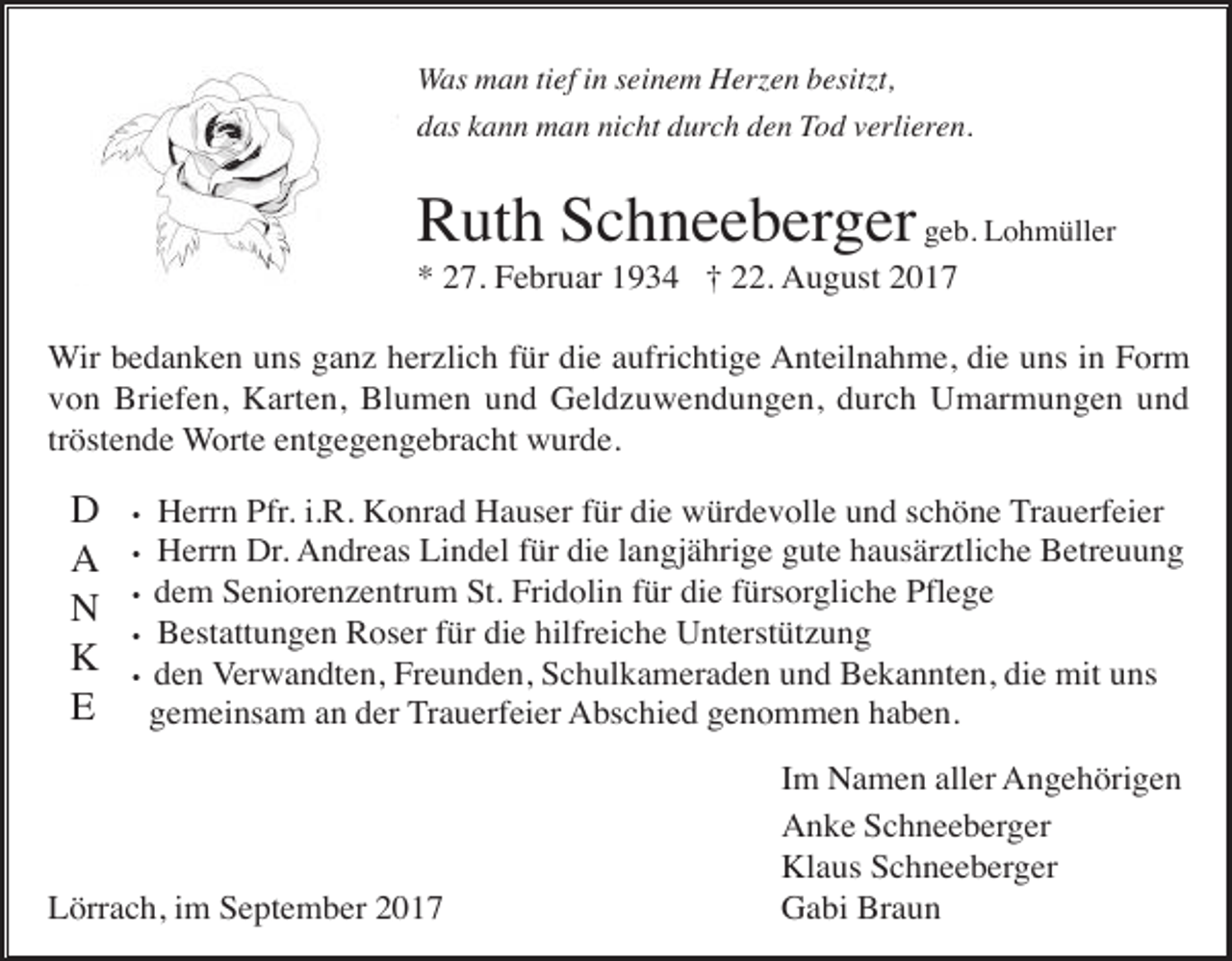 <p>Was man tief in seinem Herzen besitzt,<br />das kann man nicht durch den Tod verlieren.</p><p>Ruth Schneeberger geb. Lohmüller<br />* 27. Februar 1934 † 22. August 2017<br />Wir bedanken uns ganz herzlich für die aufrichtige Anteilnahme, die uns in Form<br />von Briefen, Karten, Blumen und Geldzuwendungen, durch Umarmungen und<br />tröstende Worte entgegengebracht wurde.</p><p>D<br />A<br />N<br />K<br />E</p><p>Herrn Pfr. i.R. Konrad Hauser für die würdevolle und schöne Trauerfeier<br />Herrn Dr. Andreas Lindel für die langjährige gute hausärztliche Betreuung<br />• dem Seniorenzentrum St. Fridolin für die fürsorgliche Pflege<br />• Bestattungen Roser für die hilfreiche Unterstützung<br />• den Verwandten, Freunden, Schulkameraden und Bekannten, die mit uns<br />gemeinsam an der Trauerfeier Abschied genommen haben.<br />•</p><p>•</p><p>Lörrach, im September 2017</p><p>Im Namen aller Angehörigen<br />Anke Schneeberger<br />Klaus Schneeberger<br />Gabi Braun</p>
