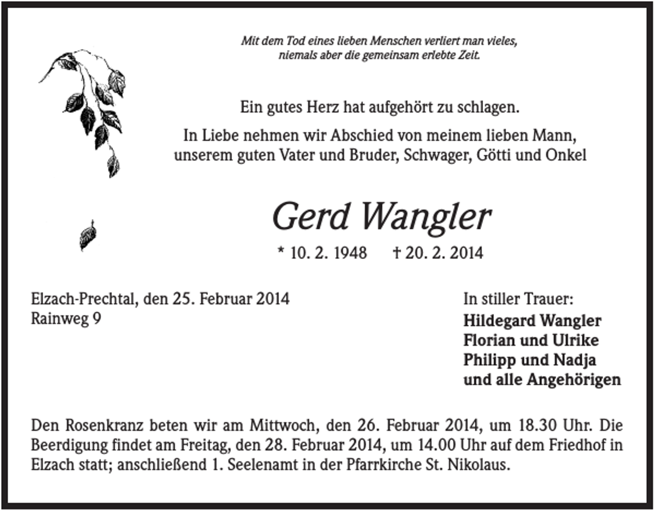 <p>Mit dem Tod eines lieben Menschen verliert man vieles,<br />niemals aber die gemeinsam erlebte Zeit.</p><p>Ein gutes Herz hat aufgehört zu schlagen.<br />In Liebe nehmen wir Abschied von meinem lieben Mann,<br />unserem guten Vater und Bruder, Schwager, Götti und Onkel</p><p>Gerd Wangler<br />* 10. 2. 1948<br />Elzach-Prechtal, den 25. Februar 2014<br />Rainweg 9</p><p>† 20. 2. 2014<br />In stiller Trauer:<br />Hildegard Wangler<br />Florian und Ulrike<br />Philipp und Nadja<br />und alle Angehörigen</p><p>Den Rosenkranz beten wir am Mittwoch, den 26. Februar 2014, um 18.30 Uhr. Die<br />Beerdigung findet am Freitag, den 28. Februar 2014, um 14.00 Uhr auf dem Friedhof in<br />Elzach statt; anschließend 1. Seelenamt in der Pfarrkirche St. Nikolaus.</p>