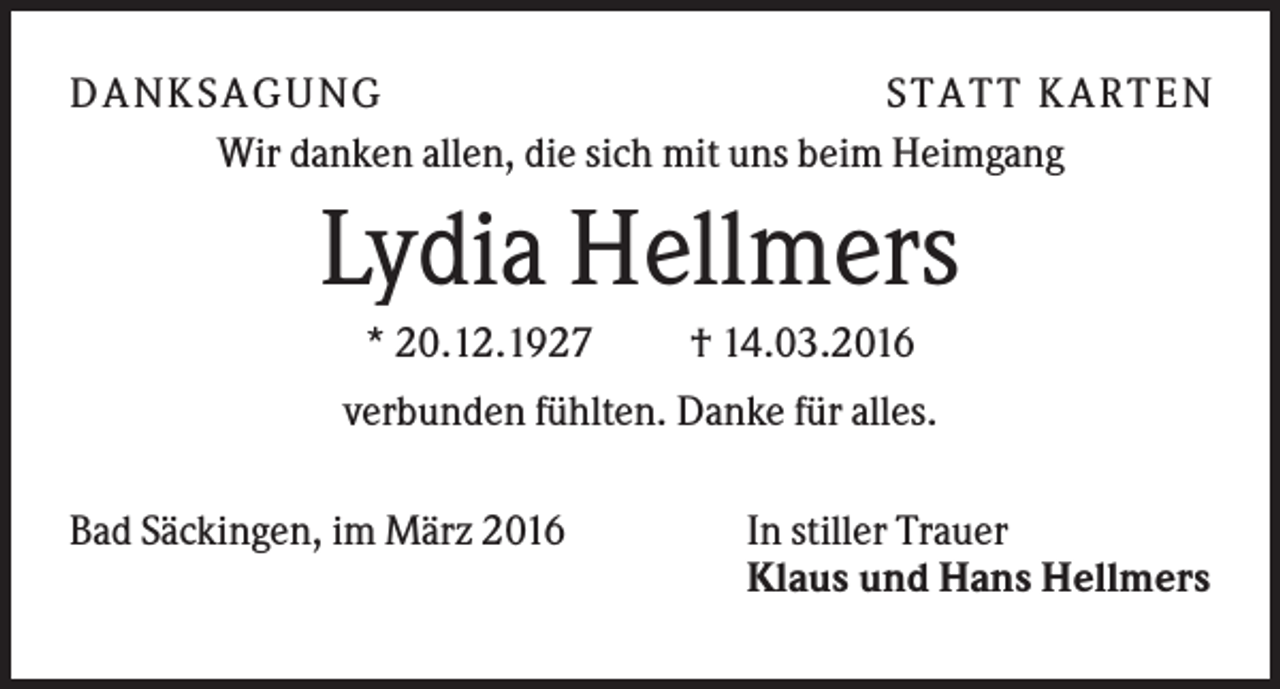 <p>D A NK S A G U NG<br />S T A T T K A R T EN<br />Wir danken allen, die sich mit uns beim Heimgang</p><p>Lydia Hellmers<br />* 20.12.1927</p><p>† 14.03.2016</p><p>verbunden fühlten. Danke für alles.<br />Bad Säckingen, im März 2016</p><p>In stiller Trauer<br />Klaus und Hans Hellmers</p>