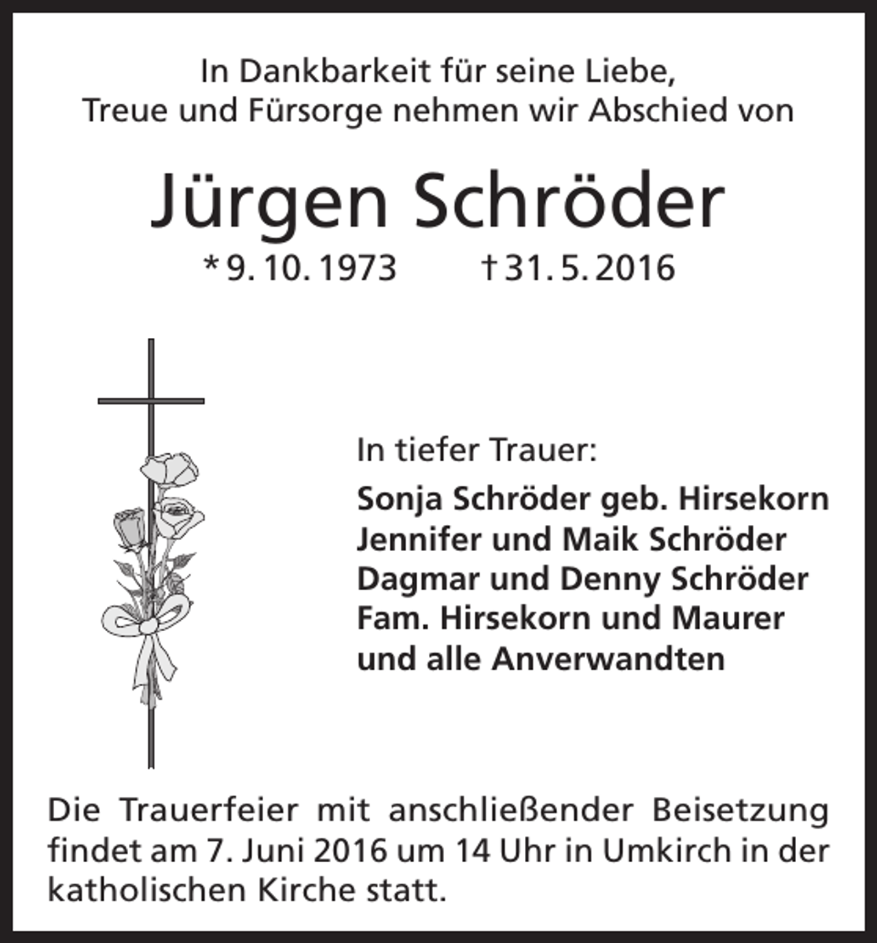 <p>In Dankbarkeit für seine Liebe,<br />Treue und Fürsorge nehmen wir Abschied von</p><p>Jürgen Schröder<br />* 9. 10. 1973</p><p>† 31. 5. 2016</p><p>In tiefer Trauer:<br />Sonja Schröder geb. Hirsekorn<br />Jennifer und Maik Schröder<br />Dagmar und Denny Schröder<br />Fam. Hirsekorn und Maurer<br />und alle Anverwandten</p><p>Die Trauerfeier mit anschließender Beisetzung<br />findet am 7. Juni 2016 um 14 Uhr in Umkirch in der<br />­katholischen Kirche statt.</p>
