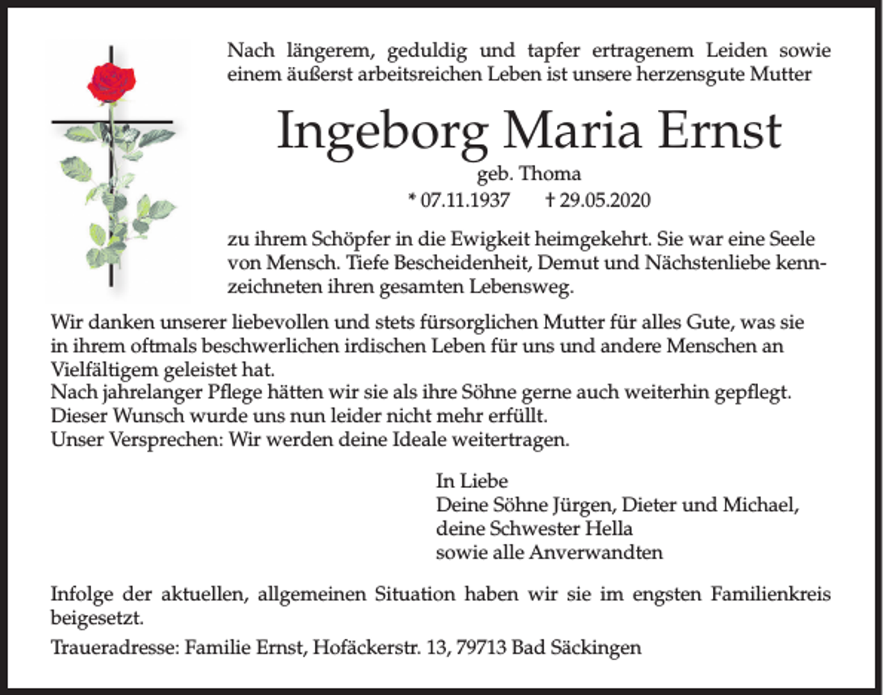 <p>Nach längerem, geduldig und tapfer ertragenem Leiden sowie<br />einem äußerst arbeits­reichen Leben ist unsere herzensgute Mutter</p><p>Ingeborg Maria Ernst<br />geb. Thoma<br />* 07.11.1937<br />† 29.05.2020</p><p>zu ihrem Schöpfer in die Ewigkeit heimgekehrt. Sie war eine Seele<br />von Mensch. Tiefe Bescheidenheit, Demut und Nächstenliebe kennzeichneten ihren gesamten Lebensweg.<br />Wir danken unserer liebevollen und stets fürsorglichen Mutter für alles Gute, was sie<br />in ihrem oftmals beschwerlichen irdischen Leben für uns und andere Menschen an<br />Vielfältigem geleistet hat.<br />Nach jahrelanger Pflege hätten wir sie als ihre Söhne gerne auch weiterhin gepflegt.<br />Dieser Wunsch wurde uns nun leider nicht mehr erfüllt.<br />Unser Versprechen: Wir werden deine Ideale weitertragen.<br />In Liebe<br />Deine Söhne Jürgen, Dieter und Michael,<br />deine Schwester Hella<br />sowie alle Anverwandten<br />Infolge der aktuellen, allgemeinen Situation haben wir sie im engsten Familienkreis<br />beigesetzt.<br />Traueradresse: Familie Ernst, Hofäckerstr. 13, 79713 Bad Säckingen</p>