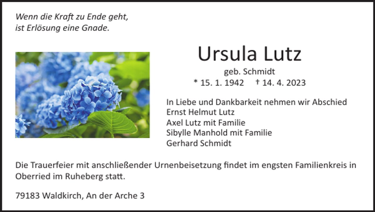<p>Wenn die Kraft zu Ende geht,<br />ist Erlösung eine Gnade.</p><p>Ursula Lutz<br />geb. Schmidt<br />* 15. 1. 1942 † 14. 4. 2023<br />In Liebe und Dankbarkeit nehmen wir Abschied<br />In Liebe und Dankbarkeit nehmen wir Abschied<br />Ernst Helmut Lutz<br />ErnstLutz<br />Helmut<br />Lutz<br />Axel<br />mit Familie<br />Axel<br />Lutz<br />mit<br />Familie<br />Sibylle Manhold mit Familie<br />Sibylle Manhold<br />Gerhard<br />Schmidt mit Familie<br />Die Trauerfeier mit anschließender Urnenbeisetzung findet im engsten Familienkreis in<br />Oberried im Ruheberg statt.<br />79183 Waldkirch, An der Arche 3</p>