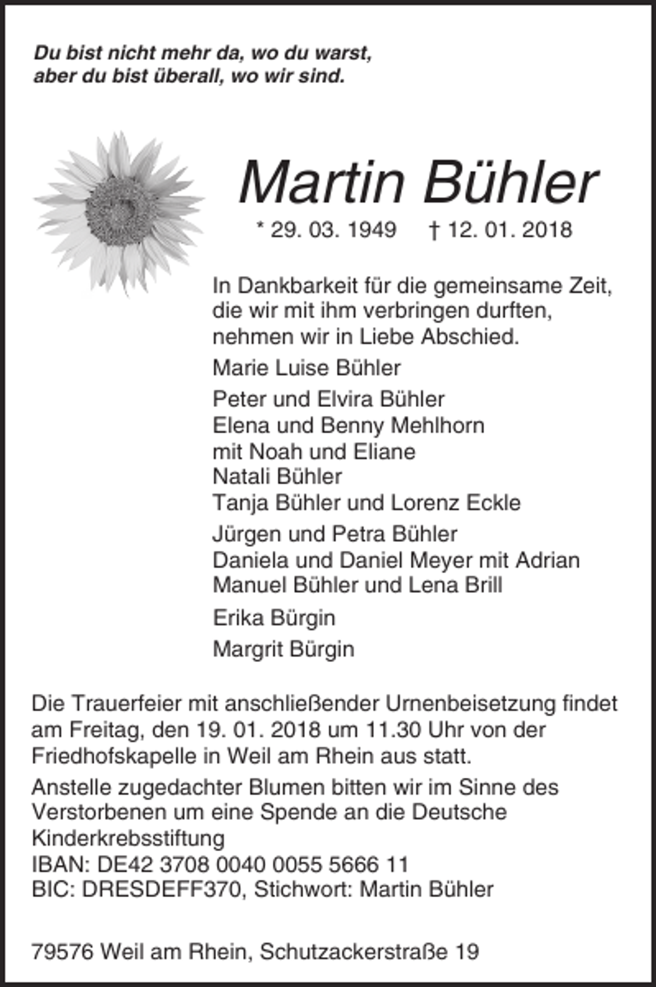<p>Du bist nicht mehr da, wo du warst,<br />aber du bist überall, wo wir sind.</p><p>Martin Bühler<br />* 29. 03. 1949</p><p>† 12. 01. 2018</p><p>In Dankbarkeit für die gemeinsame Zeit,<br />die wir mit ihm verbringen durften,<br />nehmen wir in Liebe Abschied.<br />Marie Luise Bühler<br />Peter und Elvira Bühler<br />Elena und Benny Mehlhorn<br />mit Noah und Eliane<br />Natali Bühler<br />Tanja Bühler und Lorenz Eckle<br />Jürgen und Petra Bühler<br />Daniela und Daniel Meyer mit Adrian<br />Manuel Bühler und Lena Brill<br />Erika Bürgin<br />Margrit Bürgin<br />Die Trauerfeier mit anschließender Urnenbeisetzung findet<br />am Freitag, den 19. 01. 2018 um 11.30 Uhr von der<br />Friedhofskapelle in Weil am Rhein aus statt.<br />Anstelle zugedachter Blumen bitten wir im Sinne des<br />Verstorbenen um eine Spende an die Deutsche<br />Kinderkrebsstiftung<br />IBAN: DE42 3708 00405666 11<br />BIC: DRESDEFF370, Stichwort: Martin Bühler<br />79576 Weil am Rhein, Schutzackerstraße 19</p>
