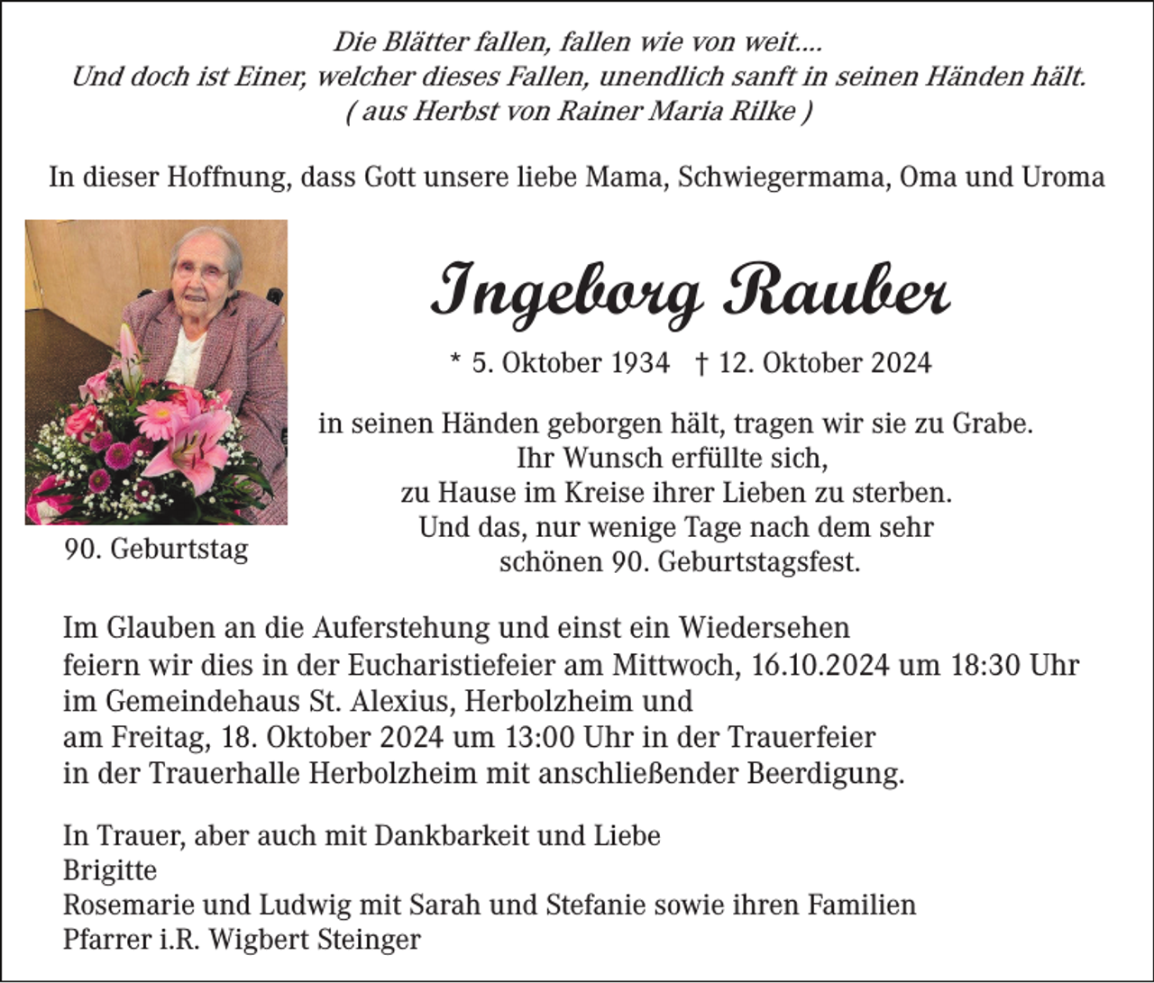 <p>Die Blätter fallen, fallen wie von weit....<br />Und doch ist Einer, welcher dieses Fallen, unendlich sanft in seinen Händen hält.<br />( aus Herbst von Rainer Maria Rilke )<br />In dieser Hoffnung, dass Gott unsere liebe Mama, Schwiegermama, Oma und Uroma</p><p>Ingeborg Rauber<br />* 5. Oktober 1934 † 12. Oktober 2024</p><p>90. Geburtstag</p><p>in seinen Händen geborgen hält, tragen wir sie zu Grabe.<br />Ihr Wunsch erfüllte sich,<br />zu Hause im Kreise ihrer Lieben zu sterben.<br />Und das, nur wenige Tage nach dem sehr<br />schönen 90. Geburtstagsfest.</p><p>Im Glauben an die Auferstehung und einst ein Wiedersehen<br />feiern wir dies in der Eucharistiefeier am Mittwoch, 16.10.2024 um 18:30 Uhr<br />im Gemeindehaus St. Alexius, Herbolzheim und<br />am Freitag, 18. Oktober 2024 um 13:00 Uhr in der Trauerfeier<br />in der Trauerhalle Herbolzheim mit anschließender Beerdigung.<br />In Trauer, aber auch mit Dankbarkeit und Liebe<br />Brigitte<br />Rosemarie und Ludwig mit Sarah und Stefanie sowie ihren Familien<br />Pfarrer i.R. Wigbert Steinger</p>