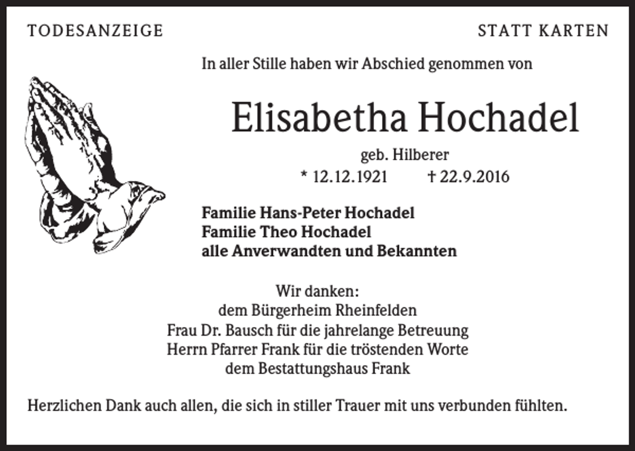 <p>TO D ES A N ZEI G E</p><p>S TA TT K A RTEN<br />In aller Stille haben wir Abschied genommen von</p><p>Elisabetha Hochadel<br />geb. Hilberer<br />* 12.12.1921<br />† 22.9.2016<br />Familie Hans-Peter Hochadel<br />Familie Theo Hochadel<br />alle Anverwandten und Bekannten<br />Wir danken:<br />dem Bürgerheim Rheinfelden<br />Frau Dr. Bausch für die jahrelange Betreuung<br />Herrn Pfarrer Frank für die tröstenden Worte<br />dem Bestattungshaus Frank<br />Herzlichen Dank auch allen, die sich in stiller Trauer mit uns verbunden fühlten.</p>
