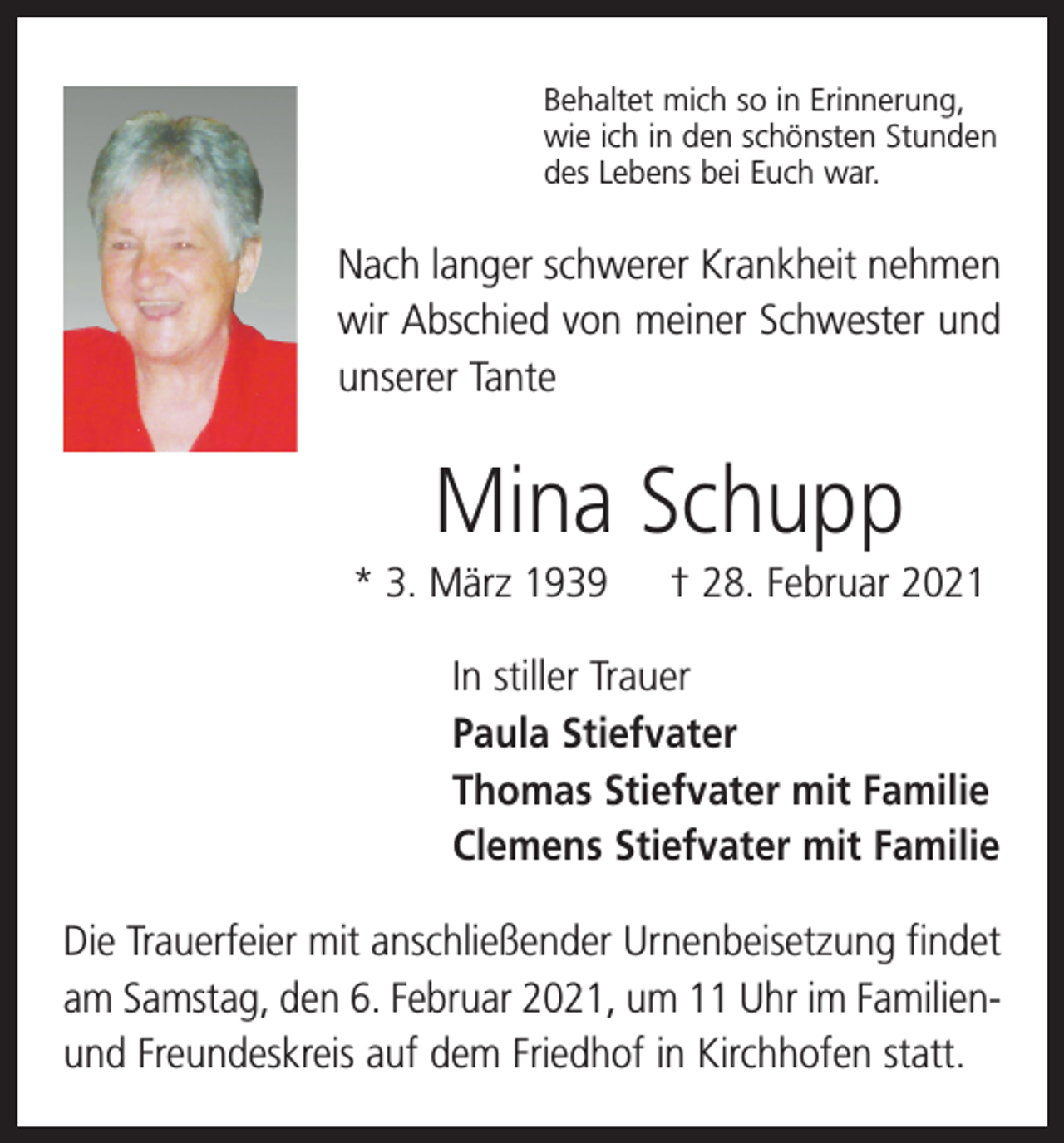 <p>Behaltet mich so in Erinnerung,<br />wie ich in den schönsten Stunden<br />des Lebens bei Euch war.</p><p>Nach langer schwerer Krankheit nehmen<br />wir Abschied von meiner Schwester und<br />unserer Tante</p><p>Mina Schupp<br />* 3. März 1939 † 28. Februar 2021<br />In stiller Trauer<br />Paula Stiefvater<br />Thomas Stiefvater mit Familie<br />Clemens Stiefvater mit Familie<br />Die Trauerfeier mit anschließender Urnenbeisetzung findet<br />am Samstag, den 6. Februar 2021, um 11 Uhr im Familienund Freundeskreis auf dem Friedhof in Kirchhofen statt.</p>