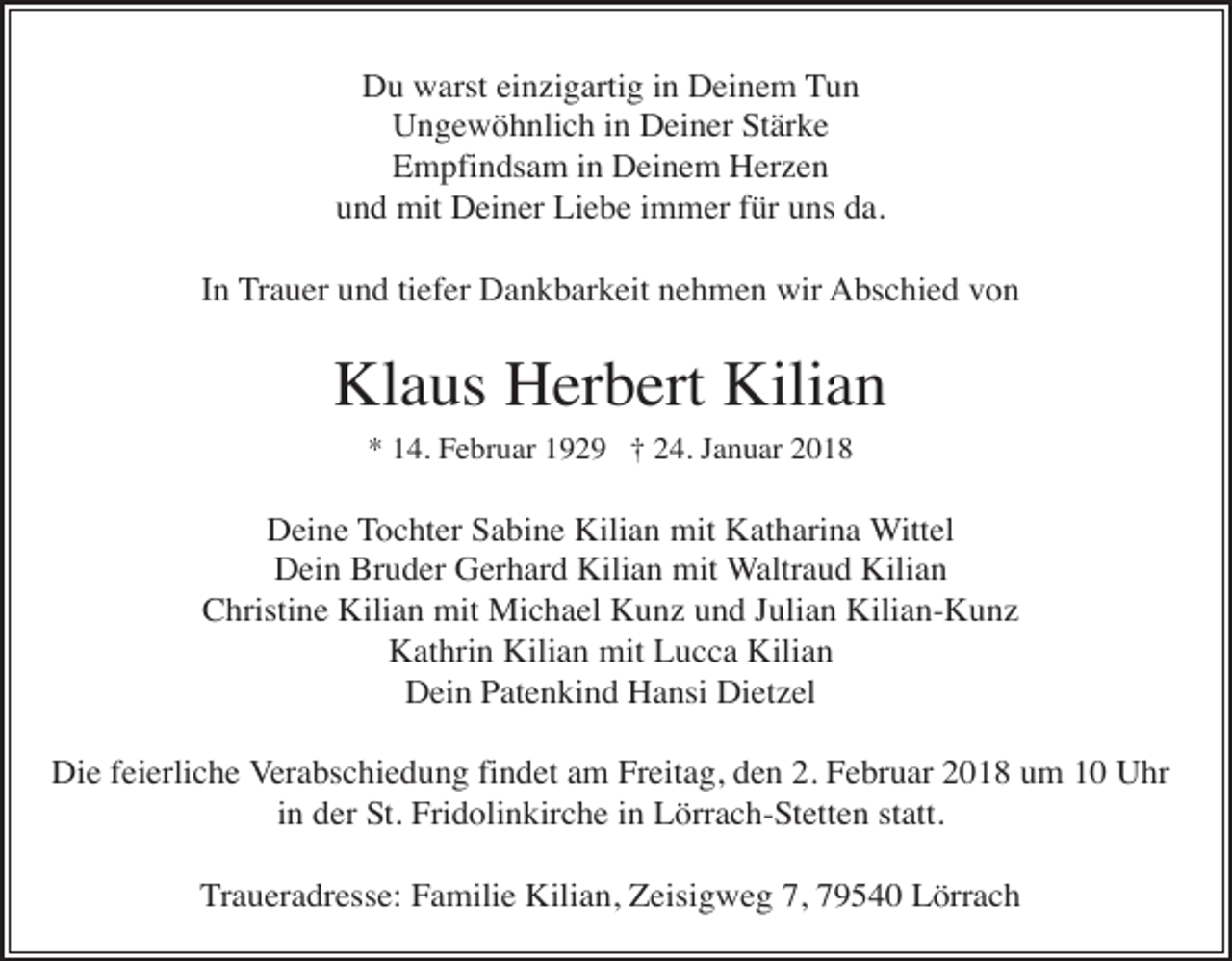 <p>Du warst einzigartig in Deinem Tun<br />Ungewöhnlich in Deiner Stärke<br />Empfindsam in Deinem Herzen<br />und mit Deiner Liebe immer für uns da.<br />In Trauer und tiefer Dankbarkeit nehmen wir Abschied von</p><p>Klaus Herbert Kilian<br />* 14. Februar 1929 † 24. Januar 2018</p><p>Deine Tochter Sabine Kilian mit Katharina Wittel<br />Dein Bruder Gerhard Kilian mit Waltraud Kilian<br />Christine Kilian mit Michael Kunz und Julian Kilian-Kunz<br />Kathrin Kilian mit Lucca Kilian<br />Dein Patenkind Hansi Dietzel<br />Die feierliche Verabschiedung findet am Freitag, den 2. Februar 2018 um 10 Uhr<br />in der St. Fridolinkirche in Lörrach-Stetten statt.<br />Traueradresse: Familie Kilian, Zeisigweg 7, 79540 Lörrach</p>
