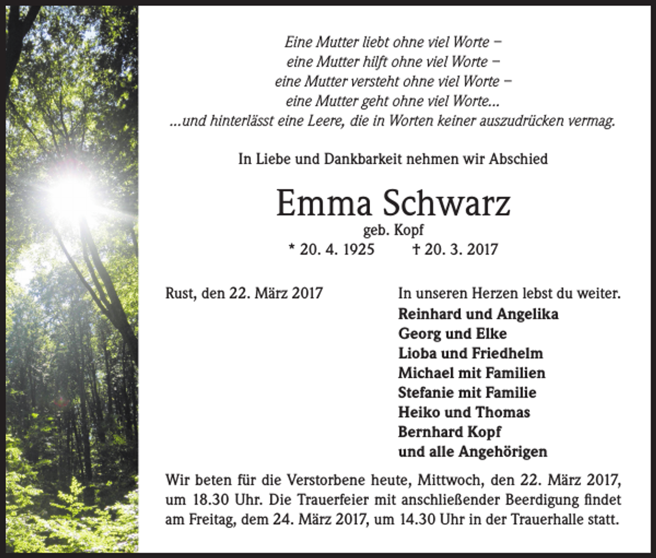 <p>Eine Mutter liebt ohne viel Worte –<br />eine Mutter hilft ohne viel Worte –<br />eine Mutter versteht ohne viel Worte –<br />eine Mutter geht ohne viel Worte...<br />...und hinterlässt eine Leere, die in Worten keiner auszudrücken vermag.<br />In Liebe und Dankbarkeit nehmen wir Abschied</p><p>Emmageb.Schwarz<br />Kopf<br />* 20. 4. 1925<br />Rust, den 22. März 2017</p><p>† 20. 3. 2017<br />In unseren Herzen lebst du weiter.<br />Reinhard und Angelika<br />Georg und Elke<br />Lioba und Friedhelm<br />Michael mit Familien<br />Stefanie mit Familie<br />Heiko und Thomas<br />Bernhard Kopf<br />und alle Angehörigen</p><p>Wir beten für die Verstorbene heute, Mittwoch, den 22. März 2017,<br />um 18.30 Uhr. Die Trauerfeier mit anschließender Beerdigung findet<br />am Freitag, dem 24. März 2017, um 14.30 Uhr in der Trauerhalle statt.</p>