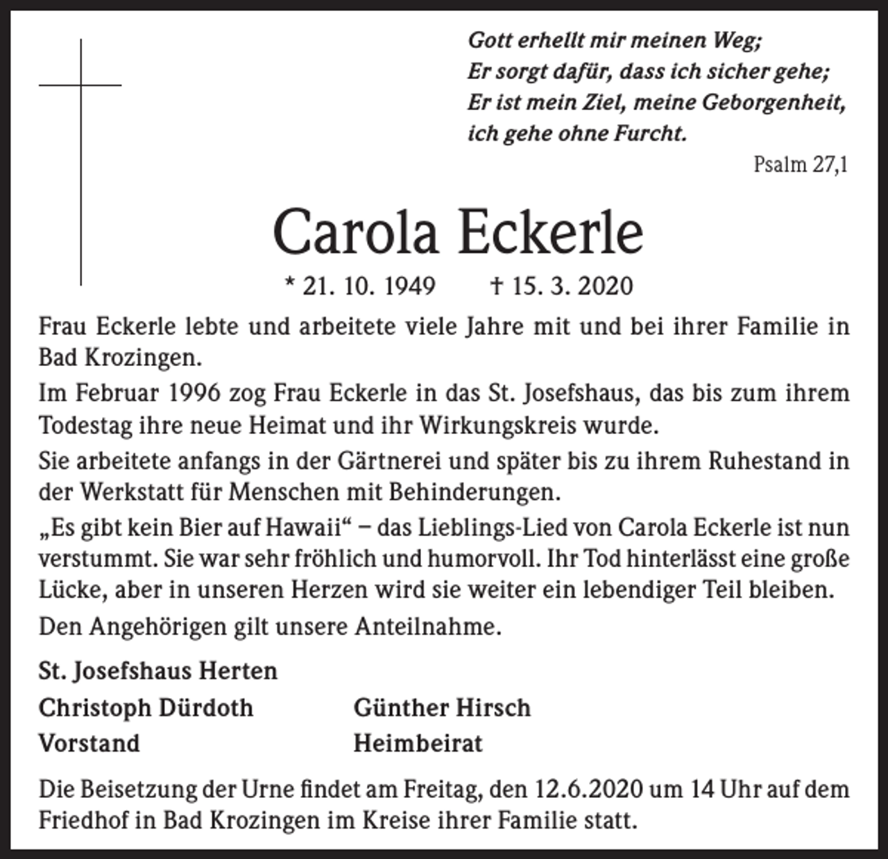<p>Gott erhellt mir meinen Weg;<br />Er sorgt dafür, dass ich sicher gehe;<br />Er ist mein Ziel, meine Geborgenheit,<br />ich gehe ohne Furcht.<br />Psalm 27,1</p><p>Carola Eckerle<br />* 21. 10. 1949 † 15. 3. 2020</p><p>Frau Eckerle lebte und arbeitete viele Jahre mit und bei ihrer Familie in<br />Bad Krozingen.<br />Im Februar 1996 zog Frau Eckerle in das St. Josefshaus, das bis zum ihrem<br />Todestag ihre neue Heimat und ihr Wirkungskreis wurde.<br />Sie arbeitete anfangs in der Gärtnerei und später bis zu ihrem Ruhestand in<br />der Werkstatt für Menschen mit Behinderungen.<br />„Es gibt kein Bier auf Hawaii“ – das Lieblings-Lied von Carola Eckerle ist nun<br />verstummt. Sie war sehr fröhlich und humorvoll. Ihr Tod hinterlässt eine große<br />Lücke, aber in unseren Herzen wird sie weiter ein lebendiger Teil bleiben.<br />Den Angehörigen gilt unsere Anteilnahme.<br />St. Josefshaus Herten<br />Christoph Dürdoth<br />Vorstand</p><p>Günther Hirsch<br />Heimbeirat</p><p>Die Beisetzung der Urne findet am Freitag, den 12.6.2020 um 14 Uhr auf dem<br />Friedhof in Bad Krozingen im Kreise ihrer Familie statt.</p>