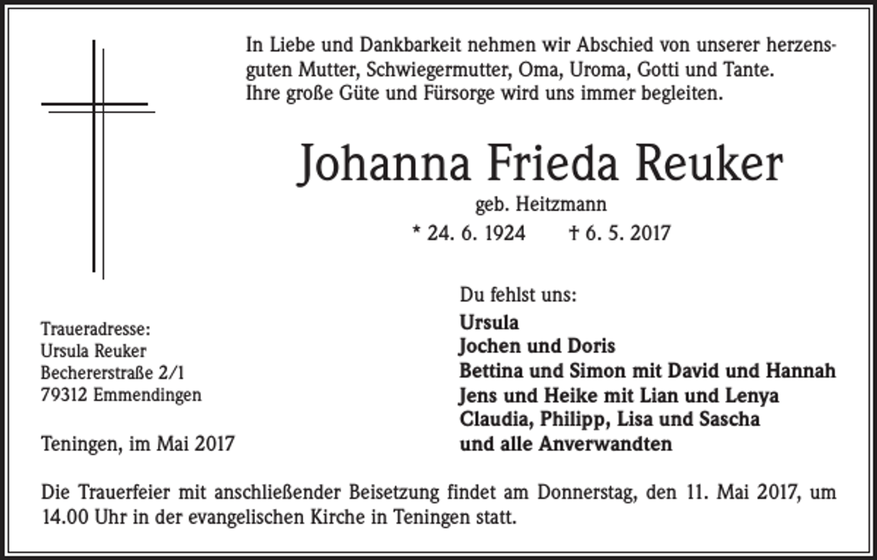 <p>In Liebe und Dankbarkeit nehmen wir Abschied von unserer herzensguten Mutter, Schwiegermutter, Oma, Uroma, Gotti und Tante.<br />Ihre große Güte und Fürsorge wird uns immer begleiten.</p><p>Johanna Frieda Reuker<br />geb. Heitzmann<br />* 24. 6. 1924 † 6. 5. 2017</p><p>Traueradresse:</p><p>Ursula<br />Reuker</p><p>Bechererstraße<br />2/1<br />79312<br />Emmendingen</p><p>Teningen, im Mai 2017</p><p>Du fehlst uns:<br />Ursula<br />Jochen und Doris<br />Bettina und Simon mit David und Hannah<br />Jens und Heike mit Lian und Lenya<br />Claudia, Philipp, Lisa und Sascha<br />und alle Anverwandten</p><p>Die Trauerfeier mit anschließender Beisetzung findet am Donnerstag, den 11. Mai 2017, um<br />14.00 Uhr in der evangelischen Kirche in Teningen statt.</p>