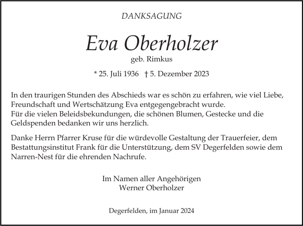 <p>DANKSAGUNG</p><p>Eva Oberholzer<br />geb. Rimkus</p><p>* 25. Juli 1936 † 5. Dezember 2023<br />In den traurigen Stunden des Abschieds war es schön zu erfahren, wie viel Liebe,<br />Freundschaft und Wertschätzung Eva entgegengebracht wurde.<br />Für die vielen Beleidsbekundungen, die schönen Blumen, Gestecke und die<br />Geldspenden bedanken wir uns herzlich.<br />Danke Herrn Pfarrer Kruse für die würdevolle Gestaltung der Trauerfeier, dem<br />Bestattungsinstitut Frank für die Unterstützung, dem SV Degerfelden sowie dem<br />Narren-Nest für die ehrenden Nachrufe.<br />Im Namen aller Angehörigen<br />Werner Oberholzer<br />Degerfelden, im Januar 2024</p>