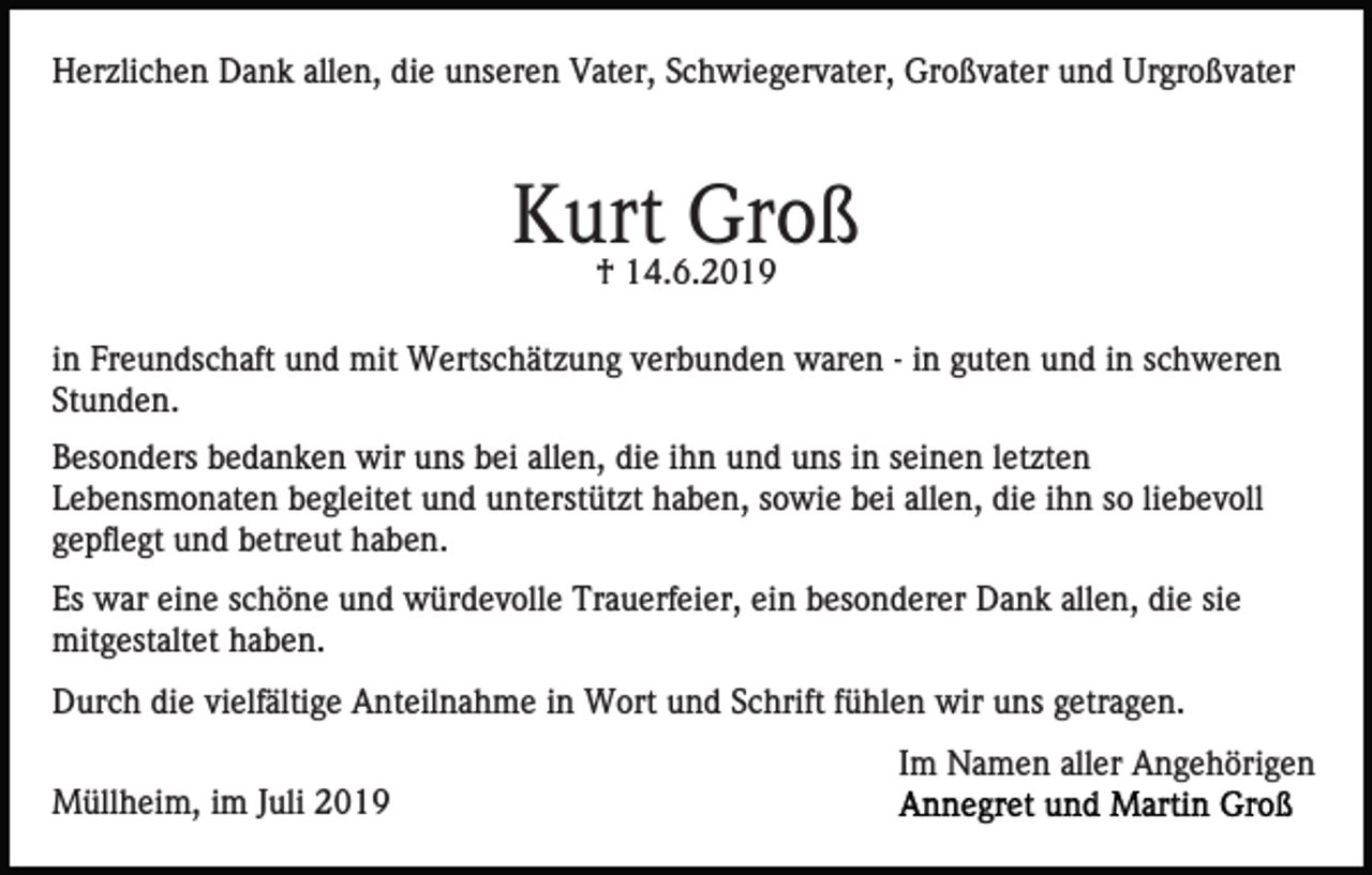 <p>Herzlichen Dank allen, die unseren Vater, Schwiegervater, Großvater und Urgroßvater</p><p>Kurt Groß<br />† 14.6.2019</p><p>in Freundschaft und mit Wertschätzung verbunden waren - in guten und in schweren<br />Stunden.<br />Besonders bedanken wir uns bei allen, die ihn und uns in seinen letzten<br />Lebensmonaten begleitet und unterstützt haben, sowie bei allen, die ihn so liebevoll<br />gepflegt und betreut haben.<br />Es war eine schöne und würdevolle Trauerfeier, ein besonderer Dank allen, die sie<br />mitgestaltet haben.<br />Durch die vielfältige Anteilnahme in Wort und Schrift fühlen wir uns getragen.<br />Im Namen aller Angehörigen<br />Müllheim, im Juli 2019</p>