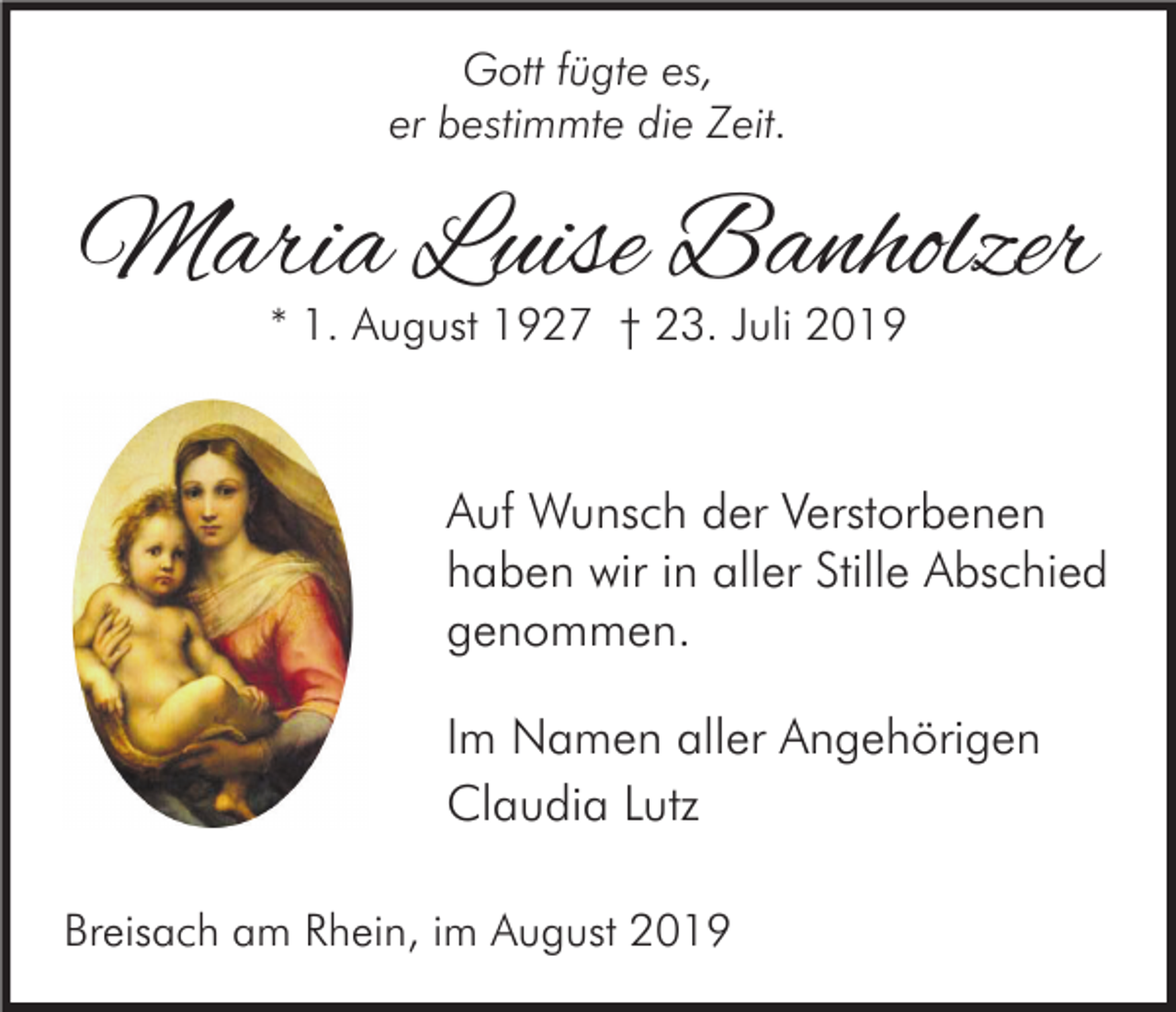 <p>Gott fügte es,<br />er<br />bestimmte<br />die Zeit.<br />Erinnerungen sind kleine<br />Sterne,<br />die tröstend in das Dunkel unserer Trauer leuchten.</p><p>Maria Luise Banholzer<br />* 1. August 1927 † 23. Juli 2019</p><p>Auf Wunsch der Verstorbenen<br />haben wir in aller Stille Abschied<br />genommen.<br />Im Namen aller Angehörigen<br />Claudia Lutz<br />Breisach am Rhein, im August 2019</p>