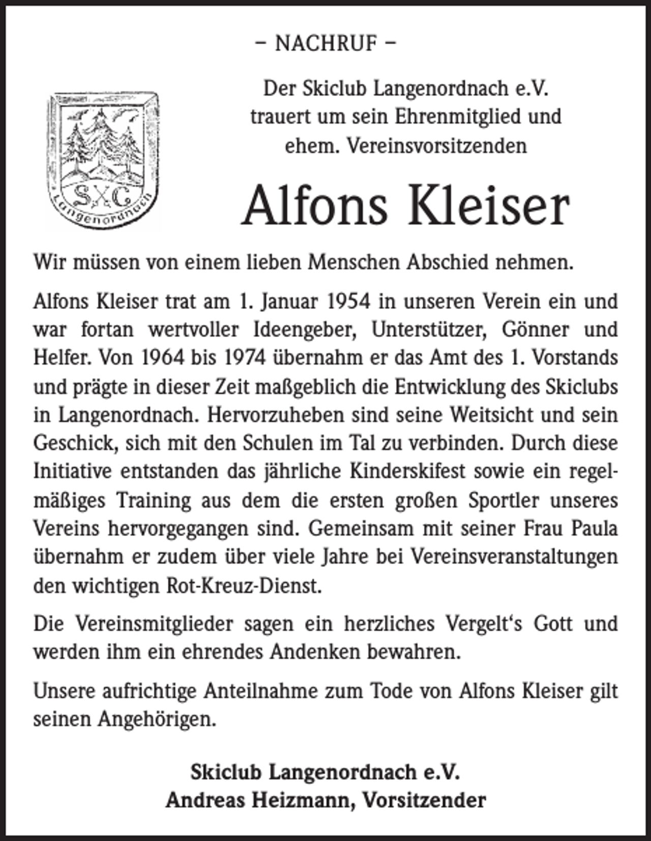 <p>– NACHRUF –<br />Der Skiclub Langenordnach e.V.<br />trauert um sein Ehrenmitglied und<br />ehem. Vereinsvorsitzenden</p><p>Alfons Kleiser<br />Wir müssen von einem lieben Menschen Abschied ­nehmen.<br />Alfons Kleiser trat am 1. Januar 1954 in unseren Verein ein und<br />war fortan wertvoller Ideengeber, Unterstützer, Gönner und<br />­Helfer. Von 1964 bis 1974 übernahm er das Amt des 1. Vorstands<br />und prägte in dieser Zeit maßgeblich die Entwicklung des Skiclubs<br />in Langenordnach. Hervorzuheben sind seine Weitsicht und sein<br />Geschick, sich mit den Schulen im Tal zu verbinden. Durch diese<br />Initiative entstanden das jährliche Kinder­skifest sowie ein regelmäßiges Training aus dem die ersten großen Sportler unseres<br />Vereins hervorgegangen sind. Gemeinsam mit seiner Frau Paula<br />übernahm er zudem über viele Jahre bei ­Vereinsveranstaltungen<br />den ­wichtigen Rot-Kreuz-Dienst.<br />Die Vereinsmitglieder sagen ein herzliches Vergelt‘s Gott und<br />werden ihm ein ehrendes Andenken bewahren.<br />Unsere aufrichtige Anteilnahme zum Tode von Alfons Kleiser gilt<br />seinen Angehörigen.<br />Skiclub Langenordnach e.V.<br />Andreas Heizmann, Vorsitzender</p>