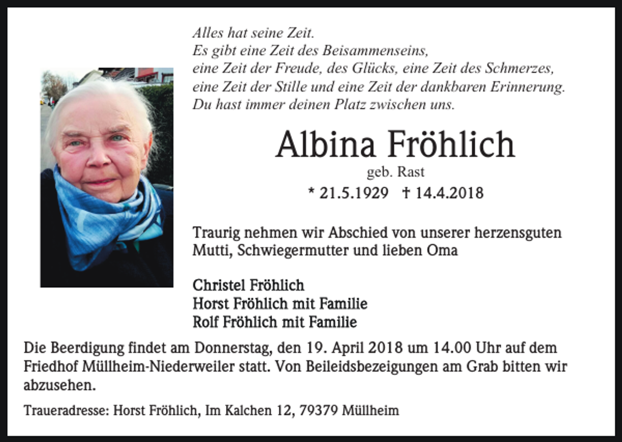 <p>Alles<br />All es hhat<br />at sseine<br />ei n e ZZeit.<br />eit.<br />Es<br />Es gigibt<br />bt eieine<br />n e ZZeit<br />eit ddes<br />es BBeisammenseins,<br />eis a m m e ns ei ns,<br />eine<br />ei n e Zeit<br />Z eit der<br />d er Freude,<br />Fr e u d e, des<br />d es Glücks,<br />Gl ü c ks, eieine<br />n e ZZeit<br />eit ddes<br />es SSchmerzes,<br />c h m erz es,<br />eine<br />eine<br />ei n e Zeit<br />Z eit der<br />d er Stille<br />Still e und<br />u n d ei<br />n e Zeit<br />Z eit dder<br />er ddankbaren<br />a n k b ar e n Erinnerung.<br />Er i n n er u n g.<br />Du<br />D u hhast<br />ast i immer<br />m m er ddeinen<br />ei n e n PlPlatz<br />a tz zwischen<br />z wis c h e n uns.<br />u ns.</p><p>Albina<br />Fröhlich<br />Al bi n a Fr<br />ö hli c h<br />ggeb.<br />e b. Rast<br />R ast<br />** 21.5.1929<br />2 1. 5. 1 9 2 9 †<br />† 14.4.2018<br />1 4. 4. 2 0 1 8</p><p>Tr a uri g nnehmen<br />e h m e n wir<br />wir Abschied<br />A bs c hi e d von<br />v o n unserer<br />u ns er er herzensguten<br />h er z e ns g ut e n<br />Traurig<br />MMutti,<br />utti, S Schwiegermutter<br />c h wi e g er m utt er und<br />u n d li<br />e b e n Oma<br />O ma<br />lieben</p><p>Di e BBeerdigung<br />Die<br />e er di g u n g fifindet<br />n d et aam<br />m Donnerstag,<br />D o n n erst a g, den<br />d e n 19.<br />1 9. April<br />A pril 2018<br />2 0 1 8 um<br />u m 14.00<br />1 4. Uhr<br />U hr auf<br />auf ddem<br />e m<br />Fri e d h of Müllheim-Niederweiler<br />M üll h ei m- Ni e d er w eil er st<br />att. Von<br />V o n Beileidsbezeigungen<br />B eil e i ds b e z ei g u n g e n am<br />a m Grab<br />Gr a b bitten<br />bitt e n wir<br />wir<br />Friedhof<br />statt.<br />a b z us e h e n.<br />abzusehen.<br />Traueradresse:<br />Tr<br />a u er a dr ess e: Horst<br />H orst Fr<br />Fröhlich,<br />ö hli c h, IIm<br />m Kalchen<br />K al c h e n 112,<br />2, 77937 3 7 9 Müllheim<br />M üll h ei m</p>