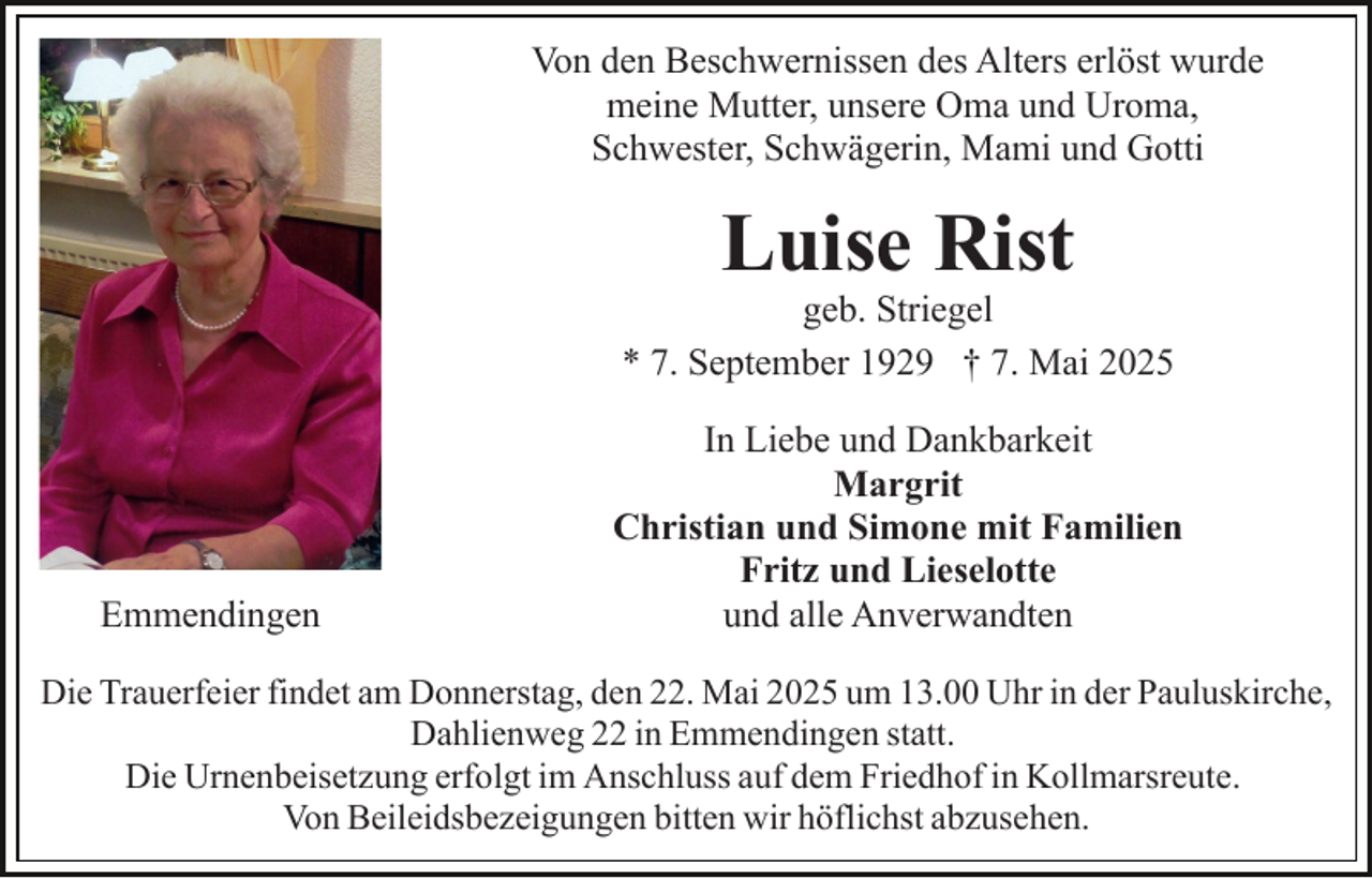<p>Von den Beschwernissen des Alters erlöst wurde<br />meine Mutter, unsere Oma und Uroma,<br />Schwester, Schwägerin, Mami und Gotti</p><p>Luise Rist</p><p>geb. Striegel<br />* 7. September 1929 † 7. Mai 2025</p><p>Emmendingen</p><p>In Liebe und Dankbarkeit<br />Margrit<br />Christian und Simone mit Familien<br />Fritz und Lieselotte<br />und alle Anverwandten</p><p>Die Trauerfeier findet am Donnerstag, den 22. Mai 2025 um 13.00 Uhr in der Pauluskirche,<br />Dahlienweg 22 in Emmendingen statt.<br />Die Urnenbeisetzung erfolgt im Anschluss auf dem Friedhof in Kollmarsreute.<br />Von Beileidsbezeigungen bitten wir höflichst abzusehen.</p>
