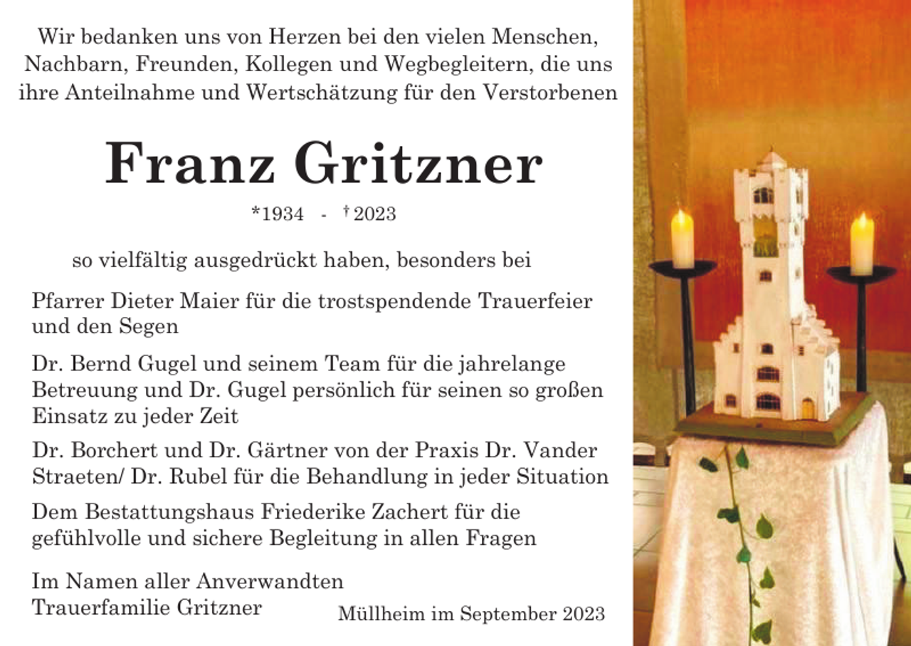 <p>Wir bedanken uns von Herzen bei den vielen Menschen,<br />Nachbarn, Freunden, Kollegen und Wegbegleitern, die uns<br />ihre Anteilnahme und Wertschätzung für den Verstorbenen</p><p>Franz Gritzner<br />*1934 -</p><p>† 2023</p><p>so vielfältig ausgedrückt haben, besonders bei<br />Pfarrer Dieter Maier für die trostspendende Trauerfeier<br />und den Segen<br />Dr. Bernd Gugel und seinem Team für die jahrelange<br />Betreuung und Dr. Gugel persönlich für seinen so großen<br />Einsatz zu jeder Zeit<br />Dr. Borchert und Dr. Gärtner von der Praxis Dr. Vander<br />Straeten/ Dr. Rubel für die Behandlung in jeder Situation<br />Dem Bestattungshaus Friederike Zachert für die<br />gefühlvolle und sichere Begleitung in allen Fragen<br />Im Namen aller Anverwandten<br />Trauerfamilie Gritzner<br />Müllheim im September 2023</p>