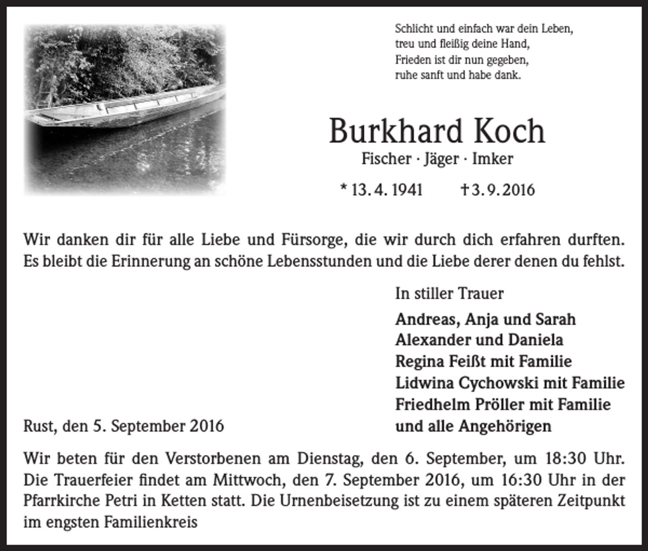 <p>Schlicht und einfach war dein Leben,<br />treu und fleißig deine Hand,<br />Frieden ist dir nun gegeben,<br />ruhe sanft und habe dank.</p><p>Burkhard Koch<br />Fischer · Jäger · Imker</p><p>* 13. 4. 1941</p><p>† 3. 9. 2016</p><p>Wir danken dir für alle Liebe und Fürsorge, die wir durch dich erfahren durften.<br />Es bleibt die Erinnerung an schöne Lebensstunden und die Liebe derer denen du fehlst.</p><p>Rust, den 5. September 2016</p><p>In stiller Trauer<br />Andreas, Anja und Sarah<br />Alexander und Daniela<br />Regina Feißt mit Familie<br />Lidwina Cychowski mit Familie<br />Friedhelm Pröller mit Familie<br />und alle Angehörigen</p><p>Wir beten für den Verstorbenen am Dienstag, den 6. September, um 18:30 Uhr.<br />Die Trauerfeier findet am Mittwoch, den 7. September 2016, um 16:30 Uhr in der<br />Pfarrkirche Petri in Ketten statt. Die Urnenbeisetzung ist zu einem späteren Zeitpunkt<br />im engsten Familienkreis</p>