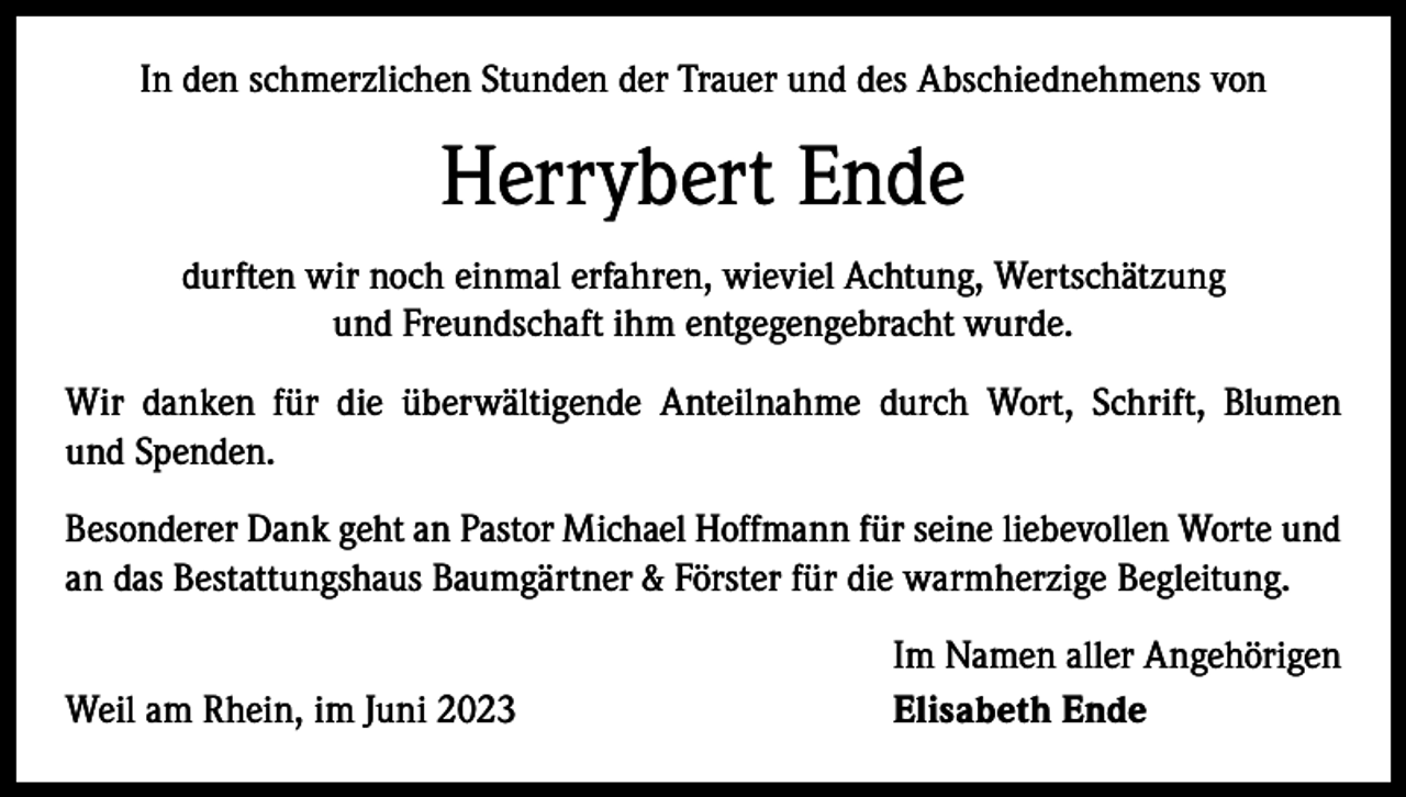 <p>In den schmerzlichen Stunden der Trauer und des Abschiednehmens von</p><p>Herrybert Ende<br />durften wir noch einmal erfahren, wieviel Achtung, Wertschätzung<br />und Freundschaft ihm entgegengebracht wurde.<br />Wir danken für die überwältigende Anteilnahme durch Wort, Schrift, Blumen<br />und Spenden.<br />Besonderer Dank geht an Pastor Michael Hoffmann für seine liebevollen Worte und<br />an das Bestattungshaus Baumgärtner &amp; Förster für die warmherzige Begleitung.</p><p>Weil am Rhein, im Juni 2023</p><p>Im Namen aller Angehörigen<br />Elisabeth Ende</p>