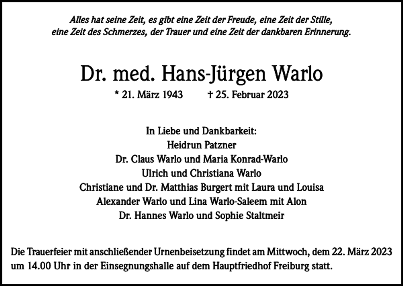 <p>Alles hat seine Zeit, es gibt eine Zeit der Freude, eine Zeit der Stille,<br />eine Zeit des Schmerzes, der Trauer und eine Zeit der dankbaren Erinnerung.</p><p>Dr. med. Hans-Jürgen Warlo<br />* 21. März 1943</p><p>† 25. Februar 2023</p><p>In Liebe und Dankbarkeit:<br />Heidrun Patzner<br />Dr. Claus Warlo und Maria Konrad-Warlo<br />Ulrich und Christiana Warlo<br />Christiane und Dr. Matthias Burgert mit Laura und Louisa<br />Alexander Warlo und Lina Warlo-Saleem mit Alon<br />Dr. Hannes Warlo und Sophie Staltmeir<br />Die Trauerfeier mit anschließender Urnenbeisetzung findet am Mittwoch, dem 22. März 2023<br />um 14.00 Uhr in der Einsegnungshalle auf dem Hauptfriedhof Freiburg statt.</p>