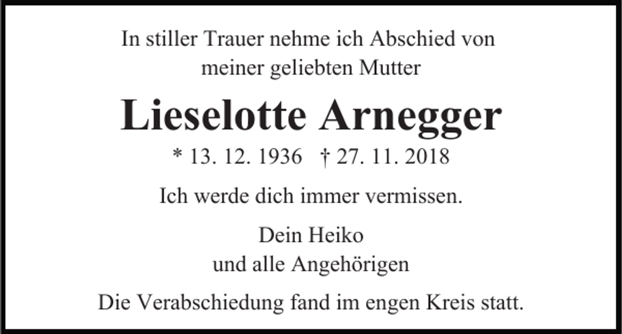 <p>In stiller Trauer nehme ich Abschied von<br />meiner geliebten Mutter</p><p>Lieselotte Arnegger</p><p>* 13. 12. 1936 † 27. 11. 2018<br />Ich werde dich immer vermissen.<br />Dein Heiko<br />und alle Angehörigen<br />Die Verabschiedung fand im engen Kreis statt.</p>