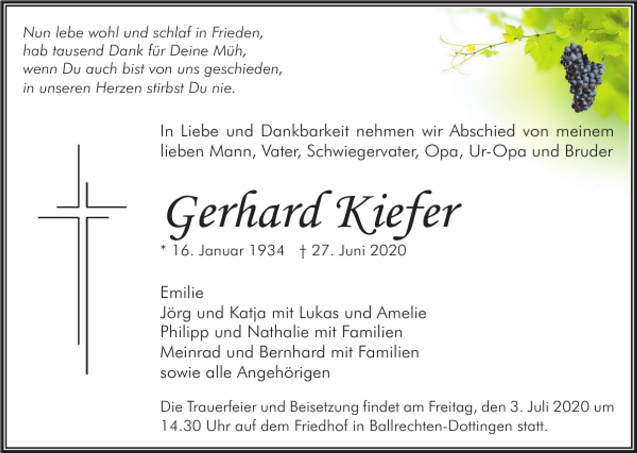 <p>Nun lebe wohl und schlaf in Frieden,<br />hab tausend Dank für Deine Müh,<br />wenn Du auch bist von uns geschieden,<br />in unseren Herzen stirbst Du nie.</p><p>In Liebe und Dankbarkeit nehmen wir Abschied von meinem<br />lieben Mann, Vater, Schwiegervater, Opa, Ur-Opa und Bruder</p><p>Gerhard Kiefer<br />* 16. Januar 1934 † 27. Juni 2020</p><p>Emilie<br />Jörg und Katja mit Lukas und Amelie<br />Philipp und Nathalie mit Familien<br />Meinrad und Bernhard mit Familien<br />sowie alle Angehörigen<br />Die Trauerfeier und Beisetzung findet am Freitag, den 3. Juli 2020 um<br />14.30 Uhr auf dem Friedhof in Ballrechten-Dottingen statt.</p>