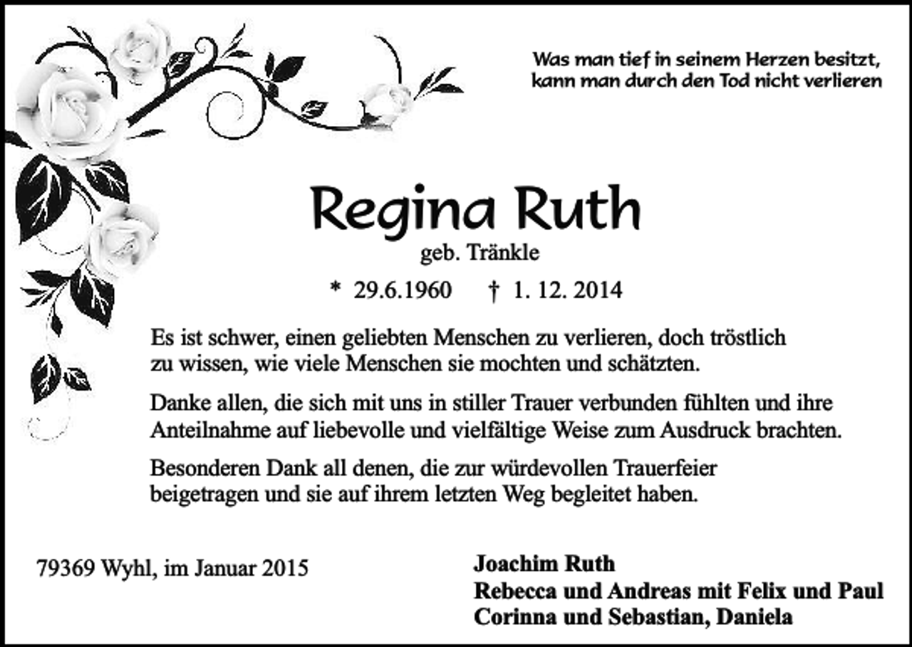 <p>Was man tief in seinem Herzen besitzt,<br />kann man durch den Tod nicht verlieren</p><p>Regina Ruth<br />geb. Tränkle</p><p>* 29.6.1960</p><p>† 1. 12. 2014</p><p>Es ist schwer, einen geliebten Menschen zu verlieren, doch tröstlich<br />zu wissen, wie viele Menschen sie mochten und schätzten.<br />Danke allen, die sich mit uns in stiller Trauer verbunden fühlten und ihre<br />Anteilnahme auf liebevolle und vielfältige Weise zum Ausdruck brachten.<br />Besonderen Dank all denen, die zur würdevollen Trauerfeier<br />beigetragen und sie auf ihrem letzten Weg begleitet haben.<br />79369 Wyhl, im Januar 2015</p><p>Joachim Ruth<br />Rebecca und Andreas mit Felix und Paul<br />Corinna und Sebastian, Daniela</p>