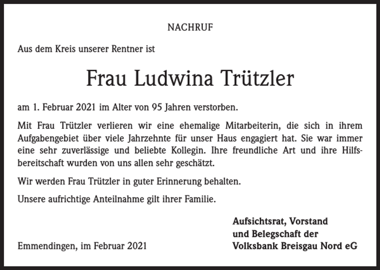 <p>NACHRUF<br />Aus dem Kreis unserer Rentner ist</p><p>Frau Ludwina Trützler<br />am 1. Februar 2021 im Alter von 95 Jahren verstorben.<br />Mit Frau Trützler verlieren wir eine ehemalige Mitarbeiterin, die sich in ihrem<br />Aufgaben­gebiet über viele Jahrzehnte für unser Haus engagiert hat. Sie war immer<br />eine sehr zuverlässige und beliebte Kollegin. Ihre freundliche Art und ihre Hilfs­<br />bereitschaft wurden von uns allen sehr geschätzt.<br />Wir werden Frau Trützler in guter Erinnerung behalten.<br />Unsere aufrichtige Anteilnahme gilt ihrer Familie.</p><p>Emmendingen, im Februar 2021</p><p>Aufsichtsrat, Vorstand<br />und Belegschaft der<br />Volksbank Breisgau Nord eG</p>