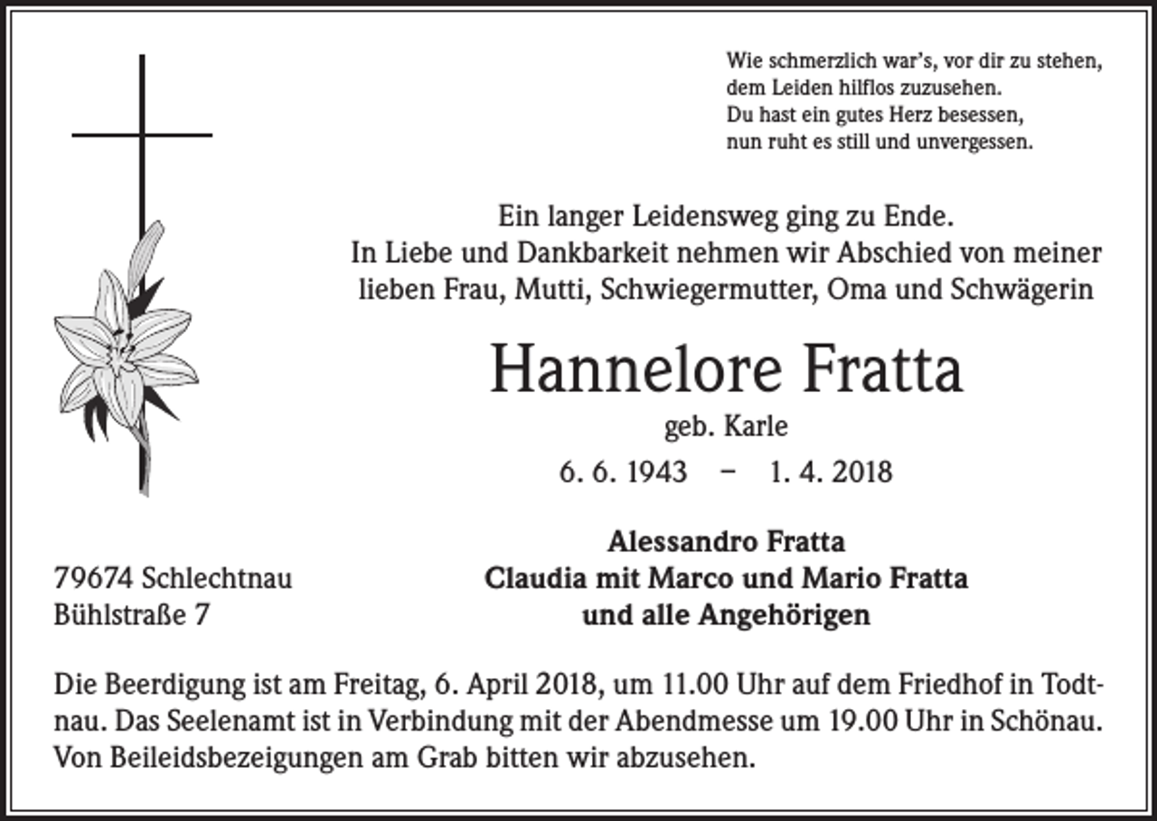 <p>Wie schmerzlich war’s, vor dir zu stehen,<br />dem Leiden hilflos zuzusehen.<br />Du hast ein gutes Herz besessen,<br />nun ruht es still und unvergessen.</p><p>Ein langer Leidensweg ging zu Ende.<br />In Liebe und Dankbarkeit nehmen wir Abschied von meiner<br />lieben Frau, Mutti, Schwiegermutter, Oma und Schwägerin</p><p>Hannelore Fratta<br />geb. Karle<br />6. 6. 1943 – 1. 4. 2018</p><p>79674 Schlechtnau<br />Bühlstraße 7</p><p>Alessandro Fratta<br />Claudia mit Marco und Mario Fratta<br />und alle Angehörigen</p><p>Die Beerdigung ist am Freitag, 6. April 2018, um 11.00 Uhr auf dem Friedhof in Todtnau. Das Seelenamt ist in Verbindung mit der Abendmesse um 19.00 Uhr in Schönau.<br />Von Beileidsbezeigungen am Grab bitten wir abzusehen.</p>