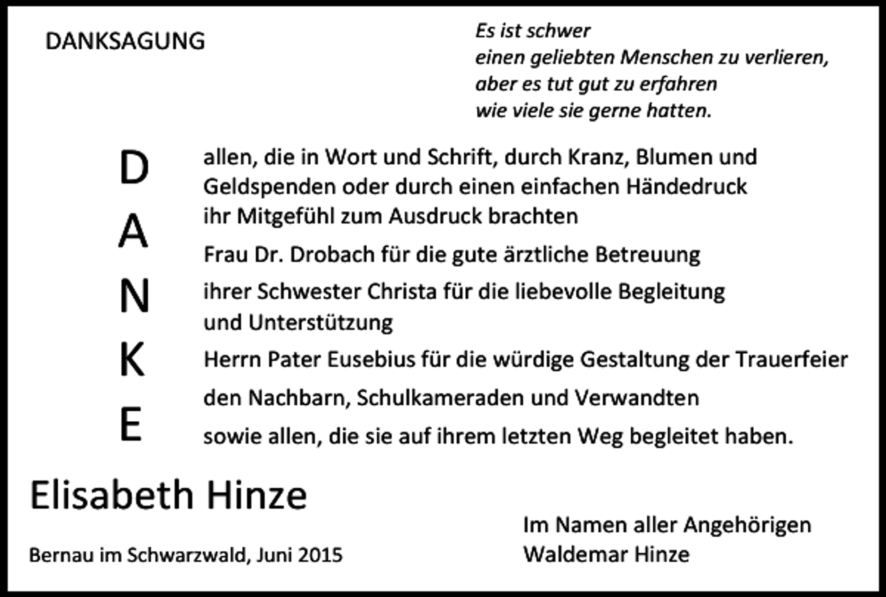 <p>DANKSAGUNG</p><p>D<br />A<br />N<br />K<br />E</p><p>Es ist schwer<br />einen geliebten Menschen zu verlieren,<br />aber es tut gut zu erfahren<br />wie viele sie gerne hatten.</p><p>allen, die in Wort und Schrift, durch Kranz, Blumen und<br />Geldspenden oder durch einen einfachen Händedruck<br />ihr Mitgefühl zum Ausdruck brachten<br />Frau Dr. Drobach für die gute ärztliche Betreuung<br />ihrer Schwester Christa für die liebevolle Begleitung<br />und Unterstützung<br />Herrn Pater Eusebius für die würdige Gestaltung der Trauerfeier<br />den Nachbarn, Schulkameraden und Verwandten<br />sowie allen, die sie auf ihrem letzten Weg begleitet haben.</p><p>Elisabeth Hinze<br />Bernau im Schwarzwald, Juni 2015</p><p>Im Namen aller Angehörigen<br />Waldemar Hinze</p>