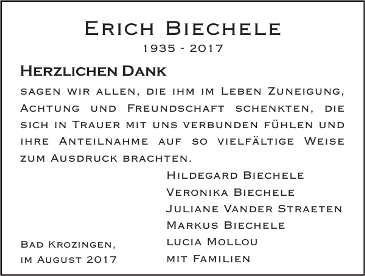 <p>EErich<br />ri c h Biechele<br />Bi e c h e l e<br />11935<br />9 3 5 -- 22</p><p>HHerzlichen<br />e r z li c h e n DDank<br />a nk<br />s a g e n wir<br />sagen<br />wi r aallen,<br />l l e n, die<br />di e iihm<br />h m iim<br />m Leben<br />L e b e n ZZuneigung,<br />u n ei g u n g,<br />AAchtung<br />c h t u n g uund<br />n d FFreundschaft<br />r e u n d s c h a f t sschenkten,<br />c h e n k t e n, di<br />e<br />die<br />si<br />c h iin<br />n TTrauer<br />r a u e r mit<br />mi t uns<br />u n s vverbunden<br />e r b u n d e n ffühlen<br />ü h l e n und<br />und<br />sich<br />iihre<br />h r e Anteilnahme<br />A n t ei l n a h m e auf<br />a u f so<br />s o vielfältige<br />vi e l f ä l ti g e Weise<br />W ei s e<br />zzum<br />u m Ausdruck<br />A u s d r u c k brachten.<br />b r a c h t e n.<br />Hi l d e g a r d Bi<br />ec hele<br />Hildegard<br />Biechele<br />Veronika<br />V e r o ni k a Biechele<br />Bi e c h e l e<br />Juliane<br />J u li a n e Vander<br />V a n d e r Straeten<br />Straete n<br />Markus<br />M a r k u s BiBiechele<br />ec hele<br />lucia<br />l u ci a Mollou<br />Mollo u<br />BBad<br />a d KKrozingen,<br />r o zi n g e n,<br />mit<br />mi t FFamilien<br />a mi li e n<br />iimm August<br />A u g u s t</p>