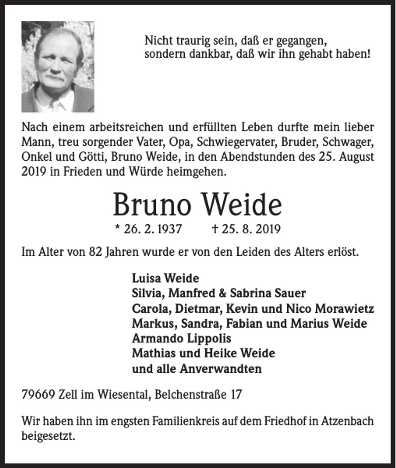 <p>Nicht traurig sein, daß er gegangen,<br />sondern dankbar, daß wir ihn gehabt haben!</p><p>Nach einem arbeitsreichen und erfüllten Leben durfte mein lieber<br />Mann, treu sorgender Vater, Opa, Schwiegervater, Bruder, Schwager,<br />Onkel und Götti, Bruno Weide, in den Abendstunden des 25. August<br />2019 in Frieden und Würde heimgehen.</p><p>Bruno Weide<br />* 26. 2. 1937</p><p>† 25. 8. 2019</p><p>Im Alter von 82 Jahren wurde er von den Leiden des Alters erlöst.<br />Luisa Weide<br />Silvia, Manfred &amp; Sabrina Sauer<br />Carola, Dietmar, Kevin und Nico Morawietz<br />Markus, Sandra, Fabian und Marius Weide<br />Armando Lippolis<br />Mathias und Heike Weide<br />und alle Anverwandten<br />79669 Zell im Wiesental, Belchenstraße 17<br />Wir haben ihn im engsten Familienkreis auf dem Friedhof in Atzenbach<br />beigesetzt.</p>