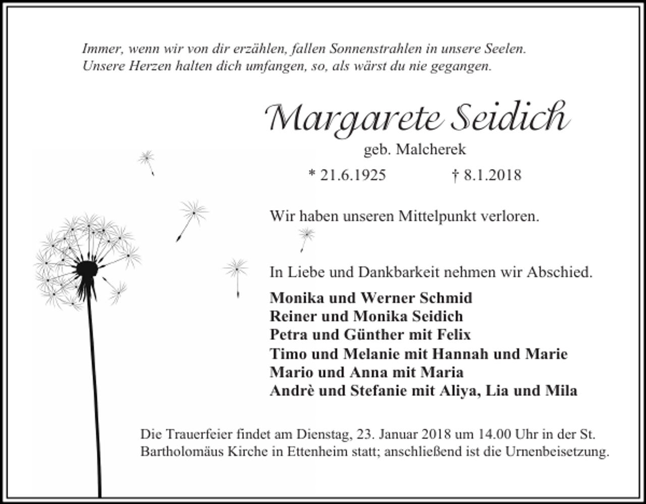 <p>Immer, wenn wir von dir erzählen, fallen Sonnenstrahlen in unsere Seelen.<br />Unsere Herzen halten dich umfangen, so, als wärst du nie gegangen.</p><p>Margarete Seidich<br />geb. Malcherek</p><p>* 21.6.1925</p><p>† 8.1.2018</p><p>Wir haben unseren Mittelpunkt verloren.<br />In Liebe und Dankbarkeit nehmen wir Abschied.<br />Monika und Werner Schmid<br />Reiner und Monika Seidich<br />Petra und Günther mit Felix<br />Timo und Melanie mit Hannah und Marie<br />Mario und Anna mit Maria<br />Andrè und Stefanie mit Aliya, Lia und Mila<br />Die Trauerfeier findet am Dienstag, 23. Januar 2018 um 14.00 Uhr in der St.<br />Bartholomäus Kirche in Ettenheim statt; anschließend ist die Urnenbeisetzung.</p>