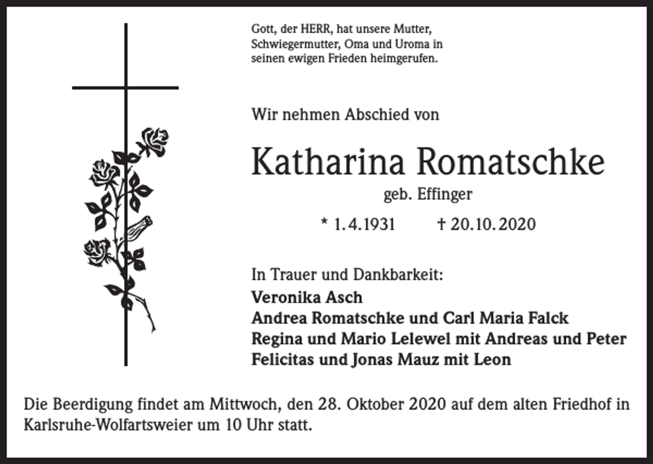 <p>Gott, der HERR, hat unsere Mutter,<br />Schwiegermutter, Oma und Uroma in<br />seinen ewigen Frieden heimgerufen.</p><p>Wir nehmen Abschied von</p><p>Katharina Romatschke<br />geb. Effinger</p><p>* 1. 4.1931</p><p>† 20.10. 2020</p><p>In Trauer und Dankbarkeit:<br />Veronika Asch<br />Andrea Romatschke und Carl Maria Falck<br />Regina und Mario Lelewel mit Andreas und Peter<br />Felicitas und Jonas Mauz mit Leon<br />Die Beerdigung findet am Mittwoch, den 28. Oktober 2020 auf dem alten Friedhof in<br />Karlsruhe-Wolfartsweier um 10 Uhr statt.</p>