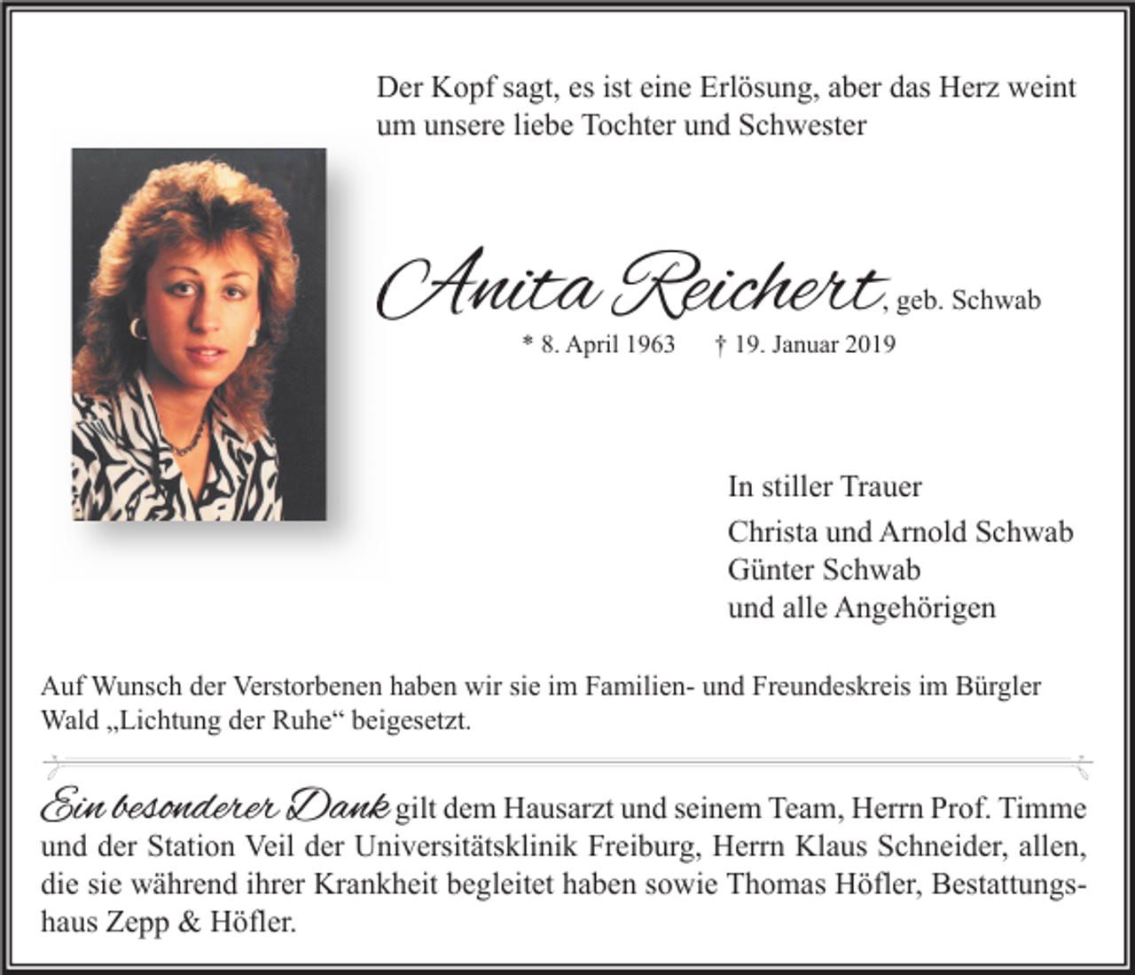 <p>Der Kopf sagt, es ist eine Erlösung, aber das Herz weint<br />um unsere liebe Tochter und Schwester</p><p>Anita Reichert</p><p>, geb. Schwab</p><p>* 8. April 1963</p><p>† 19. Januar 2019</p><p>In stiller Trauer<br />Christa und Arnold Schwab<br />Günter Schwab<br />und alle Angehörigen<br />Auf Wunsch der Verstorbenen haben wir sie im Familien- und Freundeskreis im Bürgler<br />Wald „Lichtung der Ruhe“ beigesetzt.</p><p>Ein besonderer Dank gilt dem Hausarzt und seinem Team, Herrn Prof. Timme</p><p>und der Station Veil der Universitätsklinik Freiburg, Herrn Klaus Schneider, allen,<br />die sie während ihrer Krankheit begleitet haben sowie Thomas Höfler, Bestattungshaus Zepp &amp; Höfler.</p>